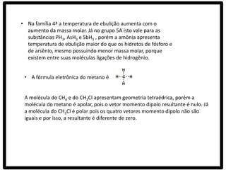 • Na família 4ª a temperatura de ebulição aumenta com o
  aumento da massa molar. Já no grupo 5A isto vale para as
  substâncias PH3, AsH3 e SbH3 , porém a amônia apresenta
  temperatura de ebulição maior do que os hidretos de fósforo e
  de arsênio, mesmo possuindo menor massa molar, porque
  existem entre suas moléculas ligações de hidrogênio.


 • A fórmula eletrônica do metano é


 A molécula do CH4 e do CH3Cl apresentam geometria tetraédrica, porém a
 molécula do metano é apolar, pois o vetor momento dipolo resultante é nulo. Já
 a molécula do CH3Cl é polar pois os quatro vetores momento dipolo não são
 iguais e por isso, a resultante é diferente de zero.
 