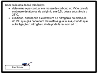 Com base nos dados fornecidos,
    determine o percentual em massa de carbono no VX e calcule
    o número de átomos de oxigênio em 0,5L dessa substância a
    25°C,
    e indique, analisando a eletrosfera do nitrogênio na molécula
    do VX, que gás nobre tem eletrosfera igual a sua, citando que
    outra ligação o nitrogênio ainda pode fazer com o H+.
 