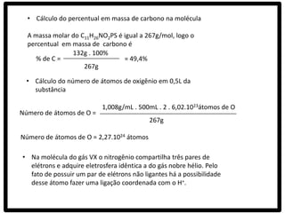 • Cálculo do percentual em massa de carbono na molécula

  A massa molar do C11H26NO2PS é igual a 267g/mol, logo o
  percentual em massa de carbono é
                132g . 100%
     % de C =                    = 49,4%
                    267g

  • Cálculo do número de átomos de oxigênio em 0,5L da
    substância

                           1,008g/mL . 500mL . 2 . 6,02.1023átomos de O
Número de átomos de O =
                                           267g

Número de átomos de O = 2,27.1024 átomos

• Na molécula do gás VX o nitrogênio compartilha três pares de
  elétrons e adquire eletrosfera idêntica a do gás nobre hélio. Pelo
  fato de possuir um par de elétrons não ligantes há a possibilidade
  desse átomo fazer uma ligação coordenada com o H+.
 
