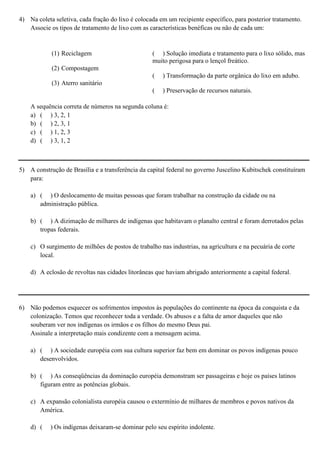 4) Na coleta seletiva, cada fração do lixo é colocada em um recipiente específico, para posterior tratamento.
   Associe os tipos de tratamento de lixo com as características benéficas ou não de cada um:


            (1) Reciclagem                         ( ) Solução imediata e tratamento para o lixo sólido, mas
                                                   muito perigosa para o lençol freático.
            (2) Compostagem
                                                   (   ) Transformação da parte orgânica do lixo em adubo.
            (3) Aterro sanitário
                                                   (   ) Preservação de recursos naturais.

    A sequência correta de números na segunda coluna é:
    a) ( ) 3, 2, 1
    b) ( ) 2, 3, 1
    c) ( ) 1, 2, 3
    d) ( ) 3, 1, 2



5) A construção de Brasília e a transferência da capital federal no governo Juscelino Kubitschek constituíram
   para:

    a) ( ) O deslocamento de muitas pessoas que foram trabalhar na construção da cidade ou na
       administração pública.

    b) ( ) A dizimação de milhares de indígenas que habitavam o planalto central e foram derrotados pelas
       tropas federais.

    c) O surgimento de milhões de postos de trabalho nas industrias, na agricultura e na pecuária de corte
       local.

    d) A eclosão de revoltas nas cidades litorâneas que haviam abrigado anteriormente a capital federal.




6) Não podemos esquecer os sofrimentos impostos às populações do continente na época da conquista e da
   colonização. Temos que reconhecer toda a verdade. Os abusos e a falta de amor daqueles que não
   souberam ver nos indígenas os irmãos e os filhos do mesmo Deus pai.
   Assinale a interpretação mais condizente com a mensagem acima.

    a) ( ) A sociedade européia com sua cultura superior faz bem em dominar os povos indígenas pouco
       desenvolvidos.

    b) ( ) As conseqüências da dominação européia demonstram ser passageiras e hoje os países latinos
       figuram entre as potências globais.

    c) A expansão colonialista européia causou o extermínio de milhares de membros e povos nativos da
       América.

    d) (    ) Os indígenas deixaram-se dominar pelo seu espírito indolente.
 