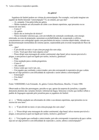 7) Leia a crônica e responda à questão.


                                                   Aí, galera!

       Jogadores de futebol podem ser vítimas de estereotipação. Por exemplo, você pode imaginar um
   jogador de futebol dizendo “estereotipação”? E, no entanto, por que não?
       — Aí, campeão. Uma palavrinha pra galera.
       — Minha saudação aos aficionados do clube e aos demais esportistas, aqui presentes ou no
   recesso de seus lares.
       — Como é?
       — Aí, galera.
       — Quais são as instruções do técnico?
       — Nosso treinador vaticinou que, com um trabalho de contenção coordenada, com energia
   otimizada, na zona de preparação, aumentam as probabilidades de, recuperando o esférico,
   concatenarmos um contragolpe agudo com parcimônia de meios e extrema objetividade, valendo-nos
   da desestruturação momentânea do sistema oposto, surpreendido pela reversão inesperada do fluxo da
   ação.
       — Ahn?
       — É pra dividir no meio e ir pra cima pra pegá eles sem calça.
       — Certo. Você quer dizer mais alguma coisa?
       — Posso dirigir uma mensagem de caráter sentimental, algo banal, talvez mesmo previsível e
   piegas, a uma pessoa à qual sou ligado por razões, inclusive, genéticas?
       — Pode.
       — Uma saudação para a minha progenitora.
       — Como é?
       — Alô, mamãe!
       — Estou vendo que você é um, um...
       — Um jogador que confunde o entrevistador, pois não corresponde à expectativa de que o atleta
   seja um ser algo primitivo com dificuldade de expressão e assim sabota a estereotipação?
       — Estereoquê?
       — Um chato?
       — Isso.

   Fonte: VERISSIMO, Luís Fernando. Aí, galera. Correio Braziliense, Brasília, 13 maio 1988.

   Observando as falas dos personagens, percebe-se que, apesar da surpresa do jornalista, o jogador
   demonstra domínio das variantes formal e informal da língua. Selecione o trecho que melhor reflete o
   padrão de linguagem esperado pelo jornalista para os jogadores de futebol.


   a) ( ) “Minha saudação aos aficionados do clube e aos demais esportistas, aqui presentes ou no
   recesso de seus lares”.

   b) (   ) “É pra dividir no meio e ir pra cima pra pegá eles sem calça”.

   c) ( ) “Posso dirigir uma mensagem de caráter sentimental, algo banal, talvez mesmo previsível e
   piegas, a uma pessoa à qual sou ligado por razões, inclusive, genéticas?”

   d) ( ) “Um jogador que confunde o entrevistador, pois não corresponde à expectativa de que o atleta
   seja um ser algo primitivo com dificuldade de expressão e, assim, sabota a estereotipação?”
 