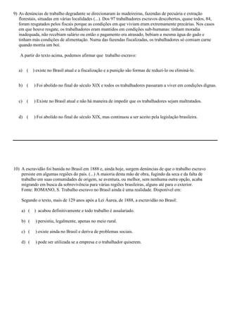 9) As denúncias de trabalho degradante se direcionaram às madeireiras, fazendas de pecuária e extração
   florestais, situadas em várias localidades (...). Dos 97 trabalhadores escravos descobertos, quase todos, 84,
   foram resgatados pelos fiscais porque as condições em que viviam eram extremamente precárias. Nos casos
   em que houve resgate, os trabalhadores eram mantidos em condições sub-humanas: tinham moradia
   inadequada, não recebiam salário ou então o pagamento era atrasado, bebiam a mesma água do gado e
   tinham más condições de alimentação. Numa das fazendas fiscalizadas, os trabalhadores só comiam carne
   quando morria um boi.

   A partir do texto acima, podemos afirmar que trabalho escravo:


  a) (     ) existe no Brasil atual e a fiscalização e a punição são formas de reduzi-lo ou eliminá-lo.


  b) (     ) Foi abolido no final do século XIX e todos os trabalhadores passaram a viver em condições dignas.


  c) (     ) Existe no Brasil atual e não há maneira de impedir que os trabalhadores sejam maltratados.


  d) (     ) Foi abolido no final do século XIX, mas continuou a ser aceito pela legislação brasileira.




10) A escravidão foi banida no Brasil em 1888 e, ainda hoje, surgem denúncias de que o trabalho escravo
    persiste em algumas regiões do país. (...) A maioria desta mão de obra, fugindo da seca e da falta de
    trabalho em suas comunidades de origem, se aventura, ou melhor, sem nenhuma outra opção, acaba
    migrando em busca da sobrevivência para várias regiões brasileiras, alguns até para o exterior.
    Fonte: ROMANO, S. Trabalho escravo no Brasil ainda é uma realidade. Disponível em:

    Segundo o texto, mais de 129 anos após a Lei Áurea, de 1888, a escravidão no Brasil:

    a) (   ) acabou definitivamente e todo trabalho é assalariado.

    b) (    ) persistiu, legalmente, apenas no meio rural.

    c) (    ) existe ainda no Brasil e deriva de problemas sociais.

    d) (    ) pode ser utilizada se a empresa e o trabalhador quiserem.
 