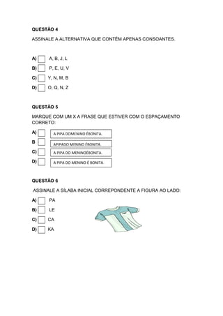 QUESTÃO 4
ASSINALE A ALTERNATIVA QUE CONTÉM APENAS CONSOANTES.
A) A, B, J, L
B) P, E, U, V
C) Y, N, M, B
D) O, Q, N, Z
QUESTÃO 5
MARQUE COM UM X A FRASE QUE ESTIVER COM O ESPAÇAMENTO
CORRETO:
A)
B
C)
D)
QUESTÃO 6
ASSINALE A SÍLABA INICIAL CORREPONDENTE A FIGURA AO LADO:
A) PA
B) LE
C) CA
D) KA
A PIPA DOMENINO ÉBONITA.
APIPADO MENINO ÉBONITA.
A PIPA DO MENINOÉBONITA.
A PIPA DO MENINO É BONITA.
 