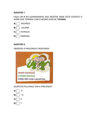 QUESTÃO 7
FAÇA UM X NO QUADRADINHO QUE MOSTRA ONDE ESTÁ ESCRITO O
NOME QUE TERMINA COM O MESMO SOM DE TATIANA.
A) RICARDO
B) JULIANA
C) PATRICIA
D) EMANUEL
QUESTÃO 8
OBSERVE A PARLENDA E RESPONDA:
QUANTAS PALAVRAS TEM A PARLENDA?
A) 9
B) 10
C) 8
D) 7
 