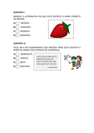 QUESTÃO 9
MARQUE A ALTERNATIVA EM QUE ESTÁ ESCRITO O NOME CORRETO
DA IMAGEM.
A) MORAGO
B) MORANGO
C) MORANJO
D) MORONGO
QUESTÃO 10
FAÇA UM X NO QUADRADINHO QUE MOSTRA ONDE ESTÁ ESCRITO O
NOME DO ANIMAL QUE APARECE NA QUADRINHA.
A) BORBOLETA
B) BARATA
C) BOTO
D) BESOURO
 