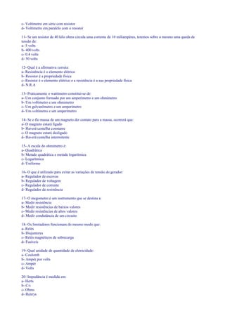 c- Voltímetro em série com resistor
d- Voltímetro em paralelo com o resistor
11- Se um resistor de 40 kilo ohms circula uma corrente de 10 miliampéres, teremos sobre o mesmo uma queda de
tensão de:
a- 5 volts
b- 400 volts
c- 0.4 volts
d- 50 volts
12- Qual é a afirmativa correta:
a- Resistência é o elemento elétrico
b- Resistor é a propriedade física
c- Resistor é o elemento elétrico e a resistência é a sua propriedade física
d- N.R.A
13- Praticamente o wattímetro constitui-se de:
a- Um conjunto formado por um amperímetro e um ohmimetro
b- Um voltímetro e um ohmimetro
c- Um galvanômetro e um amperímetro
d- Um voltímetro e um amperímetro
14- Se o fio massa de um magneto der contato para a massa, ocorrerá que:
a- O magneto estará ligado
b- Haverá centelha constante
c- O magneto estará desligado
d- Haverá centelha intermitente
15- A escala do ohmimetro é:
a- Quadrática
b- Metade quadrática e metade logarítmica
c- Logarítmica
d- Uniforme
16- O que é utilizado para evitar as variações de tensão do gerador:
a- Regulador de escovas
b- Regulador de voltagem
c- Regulador de corrente
d- Regulador de resistência
17- O megometro é um instrumento que se destina a:
a- Medir resistência
b- Medir resistências de baixos valores
c- Medir resistências de altos valores
d- Medir condutância de um circuito
18- Os limitadores funcionam do mesmo modo que:
a- Relés
b- Disjuntores
c- Relés magnéticos de sobrecarga
d- Fusíveis
19- Qual unidade de quantidade de eletricidade:
a- Coulomb
b- Ampér por volts
c- Ampér
d- Volts
20- Impedância é medida em:
a- Herts
b- C/s
c- Ohms
d- Henrys
 