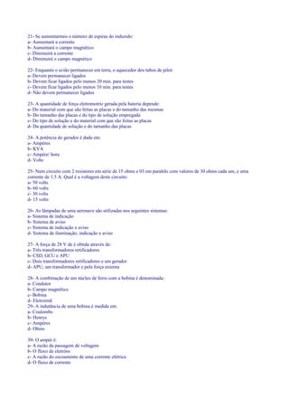 21- Se aumentarmos o número de espiras do induzido:
a- Aumentará a corrente
b- Aumentará o campo magnético
c- Diminuirá a corrente
d- Diminuirá o campo magnético
22- Enquanto o avião permanecer em terra, o aquecedor dos tubos de pilot:
a- Devem permanecer ligados
b- Devem ficar ligados pelo menos 20 min. para testes
c- Devem ficar ligados pelo menos 10 min. para testes
d- Não devem permanecer ligados
23- A quantidade de força eletromotriz gerada pela bateria depende:
a- Do material com que são feitas as placas e do tamanho das mesmas
b- Do tamanho das placas e do tipo de solução empregada
c- Do tipo de solução e do material com que são feitas as placas
d- Da quantidade de solução e do tamanho das placas
24- A potência do gerador é dada em:
a- Ampéres
b- KVA
c- Ampére/ hora
d- Volts
25- Num circuito com 2 resistores em série de 15 ohms e 03 em paralelo com valores de 30 ohms cada um, e uma
corrente de 1.5 A. Qual é a voltagem deste circuito:
a- 50 volts
b- 60 volts
c- 30 volts
d- 15 volts
26- As lâmpadas de uma aeronave são utilizadas nos seguintes sistemas:
a- Sistema de indicação
b- Sistema de aviso
c- Sistema de indicação e aviso
d- Sistema de iluminação, indicação e aviso
27- A força de 28 V de é obtida através de:
a- Três transformadores retificadores
b- CSD, GCU e APU
c- Dois transformadores retificadores e um gerador
d- APU, um transformador e pela força externa
28- A combinação de um núcleo de ferro com a bobina é denominada:
a- Condutor
b- Campo magnético
c- Bobina
d- Eletroímã
29- A indutância de uma bobina é medida em:
a- Coulombs
b- Henrys
c- Ampéres
d- Ohms
30- O ampér é:
a- A razão da passagem de voltagem
b- O fluxo de eletróns
c- A razão do escoamento de uma corrente elétrica
d- O fluxo de corrente
 