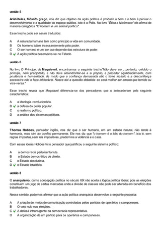 uestão 5 
Aristóteles, filósofo grego, nos diz que objetivo da ação política é produzir o bem e o bem é pensar o 
desenvolvimento e a qualidade do espaço público, isto é a Polis. No livro "Ética a Nicômaco" ele afirma de 
maneira categórica "O homem é um animal político". 
Esse trecho pode ser assim traduzido: 
A A natureza humana tem como princípio a vida em comunidade. 
B Os homens lutam incessantemente pelo poder. 
C O ser humano é um ser que depende das estrutura de poder. 
D A ação política desenvolve-se no Estado. 
uestão 6 
No livro O Príncipe, de Maquiavel, encontramos o seguinte trecho"Não deve ser , portanto, crédulo o 
príncipe, nem precipitado, e não deve amendrontar-se a si próprio, e proceder equilibradamente, com 
prudência e humanidade, de modo que a confiança demasiada não o torne incauto e a desconfiança 
excessiva não o faça intolerável. Nasce daí a questão debatida: se será melhor ser amado que temido ou 
vice-versa." 
Esse trecho revela que Maquiavel diferencia-se dos pensadores que o antecederam pela seguinte 
característica: 
A a ideologia revolucionária. 
B a defesa do poder popular. 
C o realismo político. 
D a análise dos sistemas políticos. 
uestão 7 
Thomas Hobbes, pensador inglês, nos diz que o ser humano, em um estado natural, não tende à 
harmonia, mas sim ao conflito permanente. Ele nos diz que "o homem é o lobo do homem", isto é, sem 
regras impostas,sem leis impositivas, predomina a violência e o caos. 
Com essas ideias Hobbes foi o pensador que justificou o seguinte sistema político: 
A a democracia parlamentarista. 
B o Estado democrático de direito. 
C o Estado absolutista. 
D o Estado totalitário. 
uestão 8 
O anarquismo, como concepção política no século XIX não aceita a lógica política liberal, pois as eleições 
constituem um jogo de cartas marcadas onde a divisão de classes não pode ser alterada em benefício dos 
trabalhadores. 
Nesse sentido, podemos afirmar que a ação política anarquista desenvolve a seguinte proposta: 
A A criação de meios de comunicação controlados pelos partidos de operários e camponeses. 
B O voto nulo nas eleições. 
C A defesa intransigente da democracia representativa. 
D A organização de um partido para os operários e camponeses. 
 