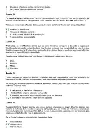 C Grupos de articulação política no interior do Estado. 
D Grupos que defendem interesses políticos. 
Questão 13 
Os filósofos pré-socráticos deram início ao pensamento não mais construído com o suporte do mito. No 
entanto, a filosofia somente se organiza de forma sistemática com o filósofo Sócrates (469 – 399 a.C). 
Através do exercício da reflexão e da indagação, Sócrates identifica a filosofia com a seguinte prática: 
A O exercício da liberdade. 
B Vivência da felicidade humana. 
C A capacidade de memorização e abstração. 
D A capacidade de racionalização. 
Questão 14 
Aristóteles, no livro Metafísica afirma que os seres humanos começam a despertar a capacidade 
filosófica pela admiração e espanto diante dos desafios impostos pela complexidade da vida. A prática 
filosófica representou na Grécia antiga a superação de um tipo de discurso que limita a compreensão mais 
abrangente e sistemática sobre a realidade. 
Essa forma de visão ultrapassada pela filosofia pode ser assim denominada discurso: 
A Ético. 
B Estético. 
C Mítico. 
D Científico. 
Questão 15 
Como característica central da filosofia, a reflexão pode ser compreendida como um movimento do 
pensamento voltado, não para a exterioridade, mas para o interior do próprio pensamento. 
Na percepção do filósofo brasileiro Dermeval Saviane a reflexão produzida pela filosofia é constiruida a 
partir dos seguintes eixos: 
A A radicalidade, a liberdade e o bom senso. 
B A radicalidade, o rigor e totalidade estruturada. 
C A totalidade estruturada, a compreensão abrangente e a liberdade. 
D A extensão do pensamento, o bom senso e a coesão. 
Questão 16 
A presidenta Dilma Roussef assinou uma lei que pune as empresas que pagam diferentes salários para 
homens e mulheres. Em recente pesquisa foi constatado que, em média, as mulheres, exercendo as 
mesmas funções dos homens, ganham 30% a menos. A causa desse processo pode ser explicada pela 
existência, ainda forte entre nós, do patriarcalismo. 
Tal fenômeno representa o seguinte tipo de estrutura social: 
A macroestrutura 
B mesoestrutura 
C microestrutura 
 