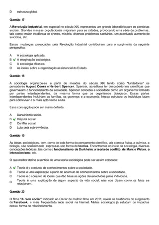 D estrutura global 
Questão 17 
A Revolução Industrial, em especial no século XIX, representou um grande laboratório para os cientistas 
sociais. Grandes massas populacionais migraram para as cidades, provocando uma série de problemas, 
tais como: maior incidência de crimes, miséria, diversos problemas sanitários, um acentuado aumento de 
suicídios, etc. 
Essas mudanças provocadas pela Revolução Industrial contribuiram para o surgimento da seguinte 
perspectiva: 
A A sociologia aplicada. 
B A imaginação sociológica. 
C A sociologia clássica. 
D As ideias sobre a organização assistencial do Estado. 
Questão 18 
A sociologia organizou-se a partir de meados do século XIX tendo como "fundadores" os 
pensadores August Comte e Herbert Spencer. Spencer, acreditava ter descoberto leis científicas que 
governavam o funcionamento da sociedade. Spencer concebia a sociedade como um organismo formado 
por partes interdependentes, da mesma forma que os organismos biológicos. Essas partes 
interdependentes incluiriam as familias, os governos e a economia. Nessa estrutura os indivíduos lutam 
para sobreviver e o mais apto vence a luta. 
Essa concepção pode ser assim definida: 
A Darwinismo social. 
B Disputa social. 
C Conflito social. 
D Luta pela sobrevivência. 
Questão 19 
As ideias sociológicas, bem como de toda forma do pensamento científico, tais como a física, a química, a 
biologia, são normalmente expressas sob forma de teorias. Encontramos no início da sociologia, diversas 
concepções teóricas, tais como o funcionalismo de Durkheim, a teoria do conflito, de Marx e Weber, o 
interacionismo, etc. 
O que melhor define o sentido de uma teoria sociológica pode ser assim colocado: 
A Teoria é o conjunto de conhecimentos sobre a sociedade. 
B Teoria é uma explicação a partir do acúmulo de conhecimentos sobre a sociedade. 
C Teoria é o conjunto de ideias que dão base as ações desenvolvidas pelos indivíduos. 
D 
Teoria é uma explicação de algum aspecto da vida social; elas nos dizem como os fatos se 
relacionam. 
Questão 20 
O filme "A rede social", indicado ao Oscar de melhor filme em 2011, revela os bastidores do surgimento 
do Facebook, a mais frequentada rede social na Internet. Muitos sociólogos já estudam os impactos 
dessa forma de relacionamento. 
 
