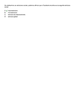 Ao analisarmos as estruturas sociais, podemos afirmar que o Facebook encontra-se na seguinte estrutura 
social: 
A macroestrutura 
B microestrutura 
C estrutura de relacionamento 
D estrutura global 
