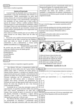 Questão 8
Leia o texto e resolva à questão:
Aposta na Preservação
A preservação da obesidade deve ser feita desde o
nascimento e uma das ferramentas mais eficazes é a
amamentação. “Bebês amamentados no peito têm
menos chances de se tornarem adultos gordos porque,
no esforço de sugar o seio, desenvolvem a percepção
da saciedade, ou seja, sentem que a fome acaba e
param de mamar.”, afirma o médico pediatra Fábio
Ancona Lopez. Já o leite oferecido na mamadeira, além
de chegar à boca com mais facilidade, o que faz o bebê
receber mais alimento do que necessita, costuma ser
muito calórico, principalmente se for engrossado com
farinha e adoçado.
Para saber se o bebê caminha para ser um adulto com
peso normal ou um obeso, basta ficar de olho na
balança.
De acordo com o padrão internacional de pediatria,
no primeiro ano de vida é normal que ele triplique o
peso que tinha ao nascer. A partir do segundo
aniversário e até a adolescência, a criança pode
ganhar em média de 2 a 3 quilos, por ano.
Revista Crescer, agosto. 2001
De acordo com esse texto, qual o alimento que pode
evitar que o bebê se torne um adulto gordo?
A) Misturas Calóricas.
B) Mamadeiras.
C) Leite Materno.
D) Farinhas.
E) Açúcares.
Questão 9
Leia o texto abaixo e responda a seguinte questão:
Nos últimos 120 anos, a temperatura média da
superfície da terra subiu cerca de 1 grau Celsius. Os
efeitos disso sobre a natureza são muito graves e
afetam bichos, plantas e o próprio ser humano. Esse
aquecimento provoca, por exemplo, o derretimento de
geleiras nos pólos. Por causa disso, o nível da água dos
oceanos aumentou em 25 centímetros e o mar
avançou até 100 metros sobre o continente nas
regiões mais baixas. Furacões que geralmente se
formam em mares de água quente estão cada vez mais
fortes. Os ciclos das estações do ano e das chuvas
estão alterados também.
A poluição do ar é uma das principais causas do
aquecimento. A superfície terrestre reflete uma parte
dos raios solares, mandando-os de volta para o
espaço. Uma camada de gases se concentra ao redor
do planeta, formando a atmosfera, e alguns deles
ajudam a reter o calor e a manter a temperatura
adequada para garantir a vida por aqui.
Nas últimas décadas, muitos gases poluentes vêm
se acumulando na atmosfera e produzindo uma
espécie de capa que concentra cada vez mais calor
perto da superfície da terra, aumentando ainda mais a
temperatura global. É o chamado efeito estufa.
Outro problema que afeta diretamente o clima é a
devastação das matas, que ajudam a manter a
umidade e a temperatura do planeta. Infelizmente, o
desmatamento já eliminou quase metade da cobertura
vegetal do mundo.
WWW.recreionline.abril.com.br
Por que o nível da água nos oceanos aumentou até 25
centímetros?
A) Por causa da mudança do ciclo das estações do ano.
B) Por causa do derretimento das geleiras nos pólos.
C) porque o mar avançou 100 metros sobre o
continente.
D) Porque os furacões estão cada vez mais fortes.
E) Porque os furacões estão fracos.
Questão 10
Leia a tirinha abaixo e responda à questão:
O efeito de humor dessa tirinha está:
A) Na ordem que o Hagar deu ao amigo.
B) Na expressão de espanto do amigo.
C) Na obediência à ordem do Hagar.
D) No alívio que o amigo sentiu ao sair.
E) No duplo sentido do verbo “pescar”.
Matemática - Questões de 11 a 20
Questão 11
Os pontos A, B, C, D e E representam números racionais.
Os pontos que representam 2
3
e 2
7
, respectivamente,
são:
A) A e C
B) B e C
C) D e E
D) B e D
E) C e E
Questão 12
Uma jarra de suco está com 3/5 da sua capacidade total
que é de 750 ml. Quantos ml de suco há na jarra?
A) 340 ml
B) 390 ml
C) 420 ml
D) 450 ml
E) 530 ml
 