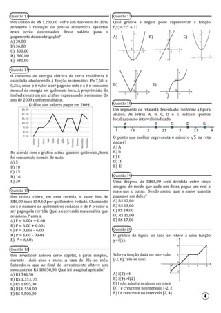 Questão 13
Um salário de R$ 1.200,00 sofre um desconto de 30%
referente à retenção de pensão alimentícia. Quantos
reais serão descontados desse salário para o
pagamento dessa obrigação?
A) 30,00
B) 36,00
C) 300,00
D) 360,00
E) 840,00
Questão 14
O consumo de energia elétrica de certa residência é
calculado obedecendo à função matemática P=7,50 +
0,25x, onde p é valor a ser pago no mês e x é o consumo
mensal de energia em quilowats hora. A proprietária do
imóvel construiu um gráfico expressando o consumo do
ano de 2009 conforme abaixo.
Gráfico dos valores pagos em 2009
De acordo com o gráfico acima quantos quilowats/hora
foi consumido no mês de maio.
A) 5
B) 10
C) 15
D) 16
E) 20
Questão 15
Um taxista cobra, em uma corrida, o valor fixo de
R$6,00 mais R$0,60 por quilômetro rodado. Chamando
de x o número de quilômetros rodados e de P o valor a
ser pago pela corrida. Qual a expressão matemática que
relaciona P com x.
A) P = 6,00x + 0,60
B) P = 6,00 + 0,60x
C) P = 0,60x – 6,00
D) P = 6,00 – 0,60x
E) P = 6,60x
Questão 16
Um investidor aplicou certo capital, a juros simples,
durante dois anos e meio. A taxa de 3% ao mês.
Sabendo-se que ao final do investimento obteve um
montante de R$ 18.050,00. Qual foi o capital aplicado?
A) R$ 541,50
B) R$ 1.353, 75
C) R$ 1.805,00
D) R$ 8.550,00
E) R$ 9.500,00
Questão 17
Qual gráfico a seguir pode representar a função
f(x)=2x² + 1?
A) B) C)
D) E)
Questão 18
Um segmento de reta está desenhado conforme a figura
abaixo. As letras A, B, C, D e E indicam pontos
localizados no intervalo indicado.
O ponto que melhor representa o número na reta
dada é?
A) A
B) B
C) C
D) D
E) E
Questão 19
Uma despesa de R$65,00 será dividida entre cinco
amigos, de modo que cada um deles pague um real a
mais que o outro. Sendo assim, qual a maior quantia
paga por um deles?
A) R$ 12,80
B) R$ 13,00
C) R$ 14,00
D) R$ 15,00
E) R$ 17,00
Questão 20
O gráfico da figura ao lado se refere a uma função
y=f(x).
Sobre a função dada no intervalo
[-2, 6], tem-se que:
A) f(2)=4
B) f(4)>f(2)
C) f não admite nenhum zero real
D) f é crescente no intervalo [-2, 2]
E) f é crescente no intervalo [2, 4]
x
2
2
-2
-2
4
4
6
0
y
 