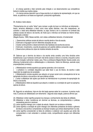 ( )A criança aprende a falar somente pela imitação e vai desenvolvendo sua competência
textual à medida que realiza cópias.
( ) A criança precisa descobrir que a língua escrita é um sistema de representação, em que as
letras, as palavras e as frases se organizam, produzindo significados.
04. Analise o texto abaixo:
“Precisaríamos de um verbo “letrar” para nomear a ação de levar os indivíduos ao letramento...
Assim, teríamos alfabetizar e letrar como duas ações distintas, mas não inseparáveis, ao
contrário: o ideal seria alfabetizar letrando, ou seja: ensinar a ler e a escrever no contexto das
práticas sociais de leitura e da escrita, de modo que o indivíduo se tornasse ao mesmo tempo,
alfabetizado e letrado.”
(Magda Soares, 1998.) Nesse sentido, com vistas a alfabetizar letrando, é fundamental:
( ) Desenvolver práticas sociais de leitura e escrita dentro e fora da escola.
( ) Estimular a linguagem oral em diferentes situações de uso.
( ) Avaliar continuamente o desenvolvimento das hipóteses de escrita dos alunos.
( ) Estimular, inicialmente, a escrita de palavras com padrão silábico consoante–vogal.
( ) Desenvolver práticas de cópia de modelos letrados de escrita.
05. Sabe-se que o domínio da leitura e da escrita ainda constitui uma linha divisória entre
brasileiros/as e que muitos/as continuam não tendo acesso à leitura e à escrita, enquanto outros
têm uma iniciação rudimentar nestes usos. Para a professora Magda Becker Soares existe uma
diferença fundamental entre a alfabetização e o letramento. Sobre tal diferença, assinale a(as)
proposição(ões) correta(s):
( ) Alfabetizado/a nomeia aquele/a que apenas aprendeu a ler e escrever.
( ) Letrado/a é a condição daquele/a que sabe fazer o uso da leitura, da escrita e sabe
responder às exigências da sociedade.
( ) Alfabetizado/a nomeia aquele/a que adquire um grupo social como consequência de ter se
apropriado da leitura e da escrita e de suas práticas sociais.
( ) Letrar e alfabetizar são ações que devem se interrelacionar no processo de apropriação da
leitura e da escrita.
( ) Alfabetizado/a refere-se àquele/a que adquiriu o estado ou a condição de quem se apropriou
apenas da leitura.
06. Segundo os estudiosos, hoje em dia não basta apenas saber ler e escrever, é preciso muito
mais. É preciso ser alfabetizado com letramento”. Segundo essa citação, pode-se afirmar que:
(A) Alfabetizar e letrar significa propiciar às crianças o conhecimento das letras do alfabeto.
(B) Alfabetizar e letrar constitui-se em dominar as técnicas, os comportamentos e práticas
necessárias para ler e escrever.
(C) Letrar significa interagir com o objeto de estudo, lidando com as letras e símbolos.
(D) Letrar significa a condição de quem interage com diferentes portadores de textos e gêneros
de leitura e de escrita e compreende as diversas funções que ambas desempenham na vida.
(E) Letrar significa compreender os fatos do cotidiano e colaborar com aqueles que ainda não
compreendem e nem entendem o contexto vivido, compartilhando sempre com diferentes
sujeitos.
 