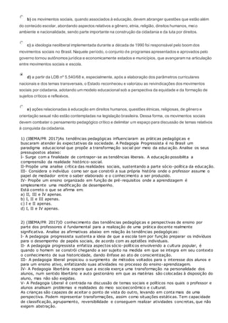 b) os movimentos sociais, quando associados à educação, devem abranger questões que estão além
do conteúdo escolar, abordando aspectos relativos a gênero, etnia, religião, direitos humanos, meio
ambiente e nacionalidade, sendo parte importante na construção da cidadania e da luta por direitos.
c) a ideologia neoliberal implementada durante a década de 1990 foi responsável pelo boom dos
movimentos sociais no Brasil. Naquele período, o conjunto de programas apresentados e aprovados pelo
governo tornou autônomos jurídica e economicamente estados e municípios, que avançaram na articulação
entre movimentos sociais e escola.
d) a partir da LDB nº 5.540/68 e, especialmente, após a elaboração dos parâmetros curriculares
nacionais e dos temas transversais, o Estado reconheceu e valorizou as reivindicações dos movimentos
sociais por cidadania, adotando um modelo educacional sob a perspectiva da equidade e da formação de
sujeitos críticos e reflexivos.
e) ações relacionadas à educação em direitos humanos, questões étnicas, religiosas, de gênero e
orientação sexual não estão contempladas na legislação brasileira. Dessa forma, os movimentos sociais
devem combater o pensamento pedagógico crítico e delimitar um espaço para discussão de temas relativos
à conquista da cidadania.
1) (IBEMA/PR 2017)As tendências pedagógicas influenciaram as práticas pedagógicas e
buscaram atender às expectativas da sociedade. A Pedagogia Progressista é no Brasil um
paradigma educacional que propõe a transformação social por meio da educação. Analise os seus
pressupostos abaixo:
I- Surge com a finalidade de contrapor-se as tendências liberais. A educação possibilita a
compreensão da realidade histórico-social.
II-Propõe uma analise crítica das realidades sociais, sustentando a parte sócio-política da educação.
III- Considera o indivíduo como ser que constrói a sua própria história onde o professor assume o
papel de mediador entre o saber elaborado e o conhecimento a ser produzido.
IV- Propõe um ensino organizado em função de pré-requisitos onde a aprendizagem é
simplesmente uma modificação de desempenho.
Está correto o que se afirma em:
a) II, III e IV apenas.
b) I, II e III apenas.
c) I e II apenas.
d) I, II e IV apenas.
2) (IBEMA/PR 2017)O conhecimento das tendências pedagógicas e perspectivas de ensino por
parte dos professores é fundamental para a realização de uma prática docente realmente
significativa. Analise as afirmativas abaixo em relação às tendências pedagógicas:
I- A pedagogia progressista sustenta a ideia de que a escola tem por função preparar os indivíduos
para o desempenho de papéis sociais, de acordo com as aptidões individuais.
II- A pedagogia progressista enfatiza aspectos sócio-políticos envolvendo a cultura popular, é
quando o homem se constrói chegando a ser sujeito na medida em que se integra em seu contexto
o conhecimento de sua historicidade, dando ênfase ao ato de conscientização.
III- A pedagogia liberal propiciou o surgimento de métodos voltados para o interesse dos alunos e
para um ensino ativo, enfatizando suas atividades no processo do ensino-aprendizagem.
IV- A Pedagogia libertária espera que a escola exerça uma transformação na personalidade dos
alunos, num sentido libertário e auto gestionário em que as matérias são colocadas à disposição do
aluno, mas não são exigidas.
V- A Pedagogia Liberal é centrada na discussão de temas sociais e políticos nos quais o professor e
alunos analisam problemas e realidades do meio socioeconômico e cultural.
As crianças são capazes de aceitar o ponto de vista do outro, levando em conta mais de uma
perspectiva. Podem representar transformações, assim como situações estáticas. Tem capacidade
de classificação, agrupamento, reversibilidade e conseguem realizar atividades concretas, que não
exigem abstração.
 