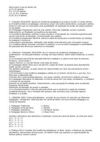 Está correto o que se afirma em:
a) II e IV apenas.
b) I, II e III apenas.
c) I, II, IV e V apenas.
d) III, IV e V apenas.
3 - (Colombo-2016/UFPR) Quanto às tendências pedagógicas na prática escolar, é correto afirmar:
a) A tendência liberal da pedagogia caracteriza-se por uma prática democrática, avançada e aberta,
tendo em vista que vê a educação como possibilidade de superação da divisão de classes presente
na sociedade.
b) A Pedagogia Progressista parte de uma análise crítica das realidades sociais e sustenta
implicitamente as finalidades sociopolíticas da educação.
c) A tendência libertadora enfatiza o ensino escolar e a transmissão de conteúdos específicos pela
escola como forma de liberdade e transformação dos sujeitos.
d) A tendência progressista libertária destaca o papel da escola para a transformação do indivíduo
ao assegurar o acesso ao
conhecimento sistematizado, delimitado pelo Estado como relevante para a formação humana.
e) A tendência liberal renovada centraliza no professor e na sua prática pedagógica a possibilidade
de superação das diferenças existentes na sociedade.
4 - (Almirante Tamandaré 2015/UFPR) Há um conjunto de tendências pedagógicas que
predominaram na educação brasileira ao longo da nossa história. Sobre essas tendências, é correto
afirmar:
a) A concepção tradicional de educação defende a tradição e a cultura como base do processo
formativo, incentivando o
registro histórico e o uso da história como base do ensino.
b) A pedagogia liberal indica que a escola tem o papel de formar as pessoas para desempenhar
papéis sociais, com base
nas aptidões individuais, as quais devem ser desenvolvidas por meio dos processos de ensino-
aprendizagem.
c) O tecnicismo é uma tendência pedagógica voltada ao incremento da técnica, e, por isso, foi a
base para a elaboração dos
currículos dos cursos profissionalizantes, nos quais o domínio da técnica é o objetivo principal.
d) A pedagogia libertadora foi elaborada no final do século XIX com vistas, inicialmente, a combater
o princípio do escravismo
presente na sociedade brasileira. Posteriormente, esta concepção foi utilizada para se defender
propostas educacionais
defensoras da liberdade de ensinar e aprender.
e) A concepção histórico-crítica da educação afirma que a escola tem o papel de contribuir
complementarmente com a formação das pessoas, mas reconhece que a principal agência
formadora é a família.
5 - (SEED/PR 2007) A Educação Brasileira, ao longo de sua história, foi marcada por diferentes
pedagogias. Correlacione cada educador da coluna da direita com sua corrente pedagógica na
coluna da esquerda.
1. Pedagogia Tradicional. ( ) Dewey
2. Pedagogia da Escola Nova. ( ) Herbart
3. Pedagogia Libertadora. ( ) Dermeval Saviani
4. Pedagogia Histórico-Crítica. ( ) Paulo Freire
Assinale a alternativa que apresenta a numeração correta da coluna da direita, de cima para baixo.
a) 1 – 2 – 3 – 4.
b) 4 – 3 – 2 – 1.
c) 2 – 1 – 3 – 4.
d) 3 – 4 – 1 – 2.
e) 2 – 1 – 4 – 3.
6. (Palhoça 2011) A análise das tendências pedagógicas no Brasil mostra a influência dos grandes
movimentos educacionais internacionais, da mesma forma que expressa as especificidades da
história política, social e cultural
 