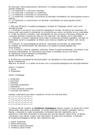 de nosso país. Vários pesquisadores identificam, na tradição pedagógica brasileira, a presença de
grandes tendências:
a. ( ) A tradicional e a crítica dos conteúdos.
b. ( ) A tradicional, a renovada e a cientificista.
c. ( ) A tradicional, a tecnicista e a construtivista.
d. ( ) A tradicional, a renovada, a tecnicista e as marcadas centralmente por preocupações sociais e
políticas.
e. ( ) A tradicional, a construtivista e as marcadas centralmente por preocupações sociais
e políticas.
7. (São José SC/2013) A tendência pedagógica chamada de “Pedagogia Liberal” tinha como
intenção principal:
a. ( ) Prestigiar a escola por suas iniciativas pedagógicas oriundas de práticas de cooperação, de
trocas, onde cada sujeito é considerado no contexto de sua cultura, na história de sua comunidade.
b. ( ) Não reconhecer o indivíduo como protagonista de seus sucessos e fracassos, remetendo as
conquistas pessoais à inserção de cada um e de cada uma, nas relações com a coletividade.
c. ( ) Defender o sistema cooperativo entre todos os setores da sociedade capitalista, com base na
fraternidade social e na igualdade de direitos para todos os cidadãos que habitem uma mesma
nação.
d. ( ) Valorizar as ações pedagógicas altruístas, assentadas em princípios de solidariedade,
de caridade, de reconhecimento das diferenças e de respeito às potencialidades dos
seres humanos.
e. ( X ) Justificar o sistema capitalista, atribuindo ênfase na defesa da liberdade, dos direitos e dos
interesses individualistas de cada pessoa que integra a sociedade, já que a sua forma
de organização social é baseada na propriedade
privada dos meios de produção.
8. As diferentes concepções de educação podem ser agrupadas em duas grandes tendências:
liberal e progressista.
Relacione as colunas 1 e 2 abaixo de acordo com a concepções pedagógicas da educação brasileira:
Coluna 1 Tendência
1. Liberal
2. Progressista
Coluna 2 Pedagogia
( ) tradicional
( ) tecnicista
( ) libertária
( ) renovada-progressista
( ) libertadora
( ) crítico-social dos conteúdos
( ) renovada não-diretiva
assinale a alternativa que indica a sequência correta, de cima para baixo.
a. ( ) 1 • 1 • 2 • 1 • 2 • 2 • 1
b. ( ) 1 • 1 • 2 • 2 • 2 • 2 • 1
c. ( ) 1 • 2 • 2 • 1 • 2 • 2 • 1
d. ( ) 1 • 2 • 1 • 1 • 2 • 1 • 2
e. ( ) 1 • 2 • 2 • 2 • 1 • 1 • 1
9. (Tijucas 2015/P. Auxiliar) As Tendências Pedagógicas Liberais surgiram no século XIX e foram
influenciadas pelas ideias do liberalismo no mundo ocidental e do sistema capitalista. Para os
liberais, a educação e o saber já produzidos (conteúdos) são mais importantes que a
experiência vivida pelos educandos no processo pelo qual ele aprende. Dessa forma, os liberais
contribuíram para manter o saber como instrumento de poder entre dominador e dominado.
As tendências pedagógicas liberais mais importantes são:
1. Liberal Tradicional.
2. Liberal Educacional.
3. Tendência Liberal Renovada.
4. Tendência Liberal Formal.
 