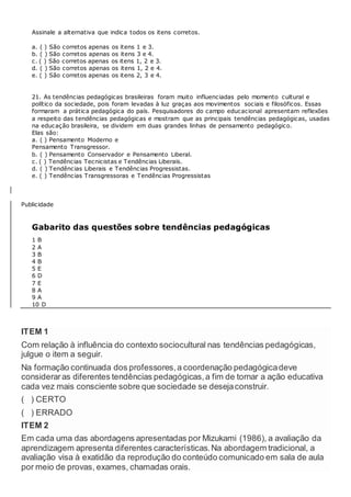 Assinale a alternativa que indica todos os itens corretos.
a. ( ) São corretos apenas os itens 1 e 3.
b. ( ) São corretos apenas os itens 3 e 4.
c. ( ) São corretos apenas os itens 1, 2 e 3.
d. ( ) São corretos apenas os itens 1, 2 e 4.
e. ( ) São corretos apenas os itens 2, 3 e 4.
21. As tendências pedagógicas brasileiras foram muito influenciadas pelo momento cultural e
político da sociedade, pois foram levadas à luz graças aos movimentos sociais e filosóficos. Essas
formaram a prática pedagógica do país. Pesquisadores do campo educacional apresentam reflexões
a respeito das tendências pedagógicas e mostram que as principais tendências pedagógicas, usadas
na educação brasileira, se dividem em duas grandes linhas de pensamento pedagógico.
Elas são:
a. ( ) Pensamento Moderno e
Pensamento Transgressor.
b. ( ) Pensamento Conservador e Pensamento Liberal.
c. ( ) Tendências Tecnicistas e Tendências Liberais.
d. ( ) Tendências Liberais e Tendências Progressistas.
e. ( ) Tendências Transgressoras e Tendências Progressistas
Publicidade
Gabarito das questões sobre tendências pedagógicas
1 B
2 A
3 B
4 B
5 E
6 D
7 E
8 A
9 A
10 D
ITEM 1
Com relação à influência do contexto sociocultural nas tendências pedagógicas,
julgue o item a seguir.
Na formação continuada dos professores,a coordenação pedagógicadeve
consideraras diferentes tendências pedagógicas,a fim de tornar a ação educativa
cada vez mais consciente sobre que sociedade se desejaconstruir.
( ) CERTO
( ) ERRADO
ITEM 2
Em cada uma das abordagens apresentadas por Mizukami (1986), a avaliação da
aprendizagem apresenta diferentes características.Na abordagem tradicional, a
avaliação visa à exatidão da reprodução do conteúdo comunicado em sala de aula
por meio de provas, exames, chamadas orais.
 