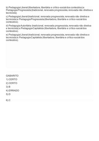 b) PedagogiaLiberal (libertadora, libertária e crítico-socialdos conteúdos)e
PedagogiaProgressista(tradicional, renovada progressista,renovada não diretiva e
tecnicista).
c) PedagogiaLiberal(tradicional, renovada progressista,renovada não diretiva e
tecnicista) e PedagogiaProgressista(libertadora, libertária e crítico-socialdos
conteúdos).
d) PedagogiaAutoritária (tradicional, renovada progressista,renovada não diretiva
e tecnicista) e PedagogiaCapitalista (libertadora, libertária e crítico-socialdos
conteúdos).
e) PedagogiaLiberal (tradicional, renovada progressista,renovada não diretiva e
tecnicista) e PedagogiaCapitalista (libertadora, libertária e crítico-socialdos
conteúdos).
GABARITO
1) CERTO
2) CERTO
3) B
4) ERRADO
5) D
6) C
 