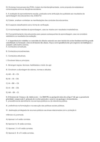 D) Os temas transversais dos PCN’s tratam da interdisciplinaridade, como proposta de estabelecer
comunicações entre as disciplinas escolares.
6. A avaliação do aproveitamento escolar, praticada como atribuição de qualidade aos resultados da
aprendizagem dos educandos visa, EXCETO:
A) Coletar, analisar e sintetizar as manifestações das condutas dos educandos.
B) O aspecto classificatório sob a forma de verificação.
C) A reorientação imediata da aprendizagem, caso se mostre com resultados insatisfatórios.
D) O encaminhamento dos educandos para passos subsequentes da aprendizagem, caso se considere
satisfatório os resultados da avaliação.
7. A importância de trabalhar os conteúdos de ciências naturais nos anos iniciais do ensino fundamental têm grande
contribuição na formação e desenvolvimento dos alunos. Faça a correspondência dos pressupostos metodológicos e
assinale a alternativa correta.
A. Conteúdos conceituais.
B. Conteúdos procedimentais.
C. Conteúdos atitudinais.
I. Envolvem fatos e princípios.
II. Abrangem regras, técnicas, habilidades e modo de agir.
III. Envolvem a abordagem de valores, normas e atitudes.
A) AIII – BI – CII.
B) AII – BI – CIII.
C) AI – BIII – CII.
D) AI – BII – CIII.
E) AIII – BII – CI.
8. O Estatuto da Criança e do Adolescente – Lei 8069/90, no parágrafo único do artigo 4º diz que a garantia de
prioridade compreende I. primazia de receber proteção e socorro em quaisquer circunstâncias.
II. precedência de atendimento nos serviços públicos ou de relevância pública.
III. preferência na formulação e na execução das políticas sociais públicas.
IV. destinação privilegiada de recursos públicos nas áreas relacionadas com a proteção à
infância e à juventude.
A) Apenas I e II estão corretas.
B) Apenas II e III estão corretas.
C) Apenas I, II e III estão corretas.
D) Apenas II, III e IV estão corretas.
 
