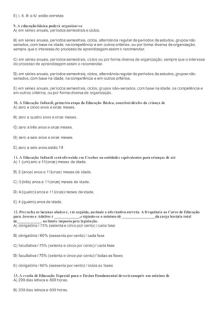 E) I, II, III e IV estão corretas
9. A educação básica poderá organizar-se
A) em séries anuais, períodos semestrais e ciclos.
B) em séries anuais, períodos semestrais, ciclos, alternância regular de períodos de estudos, grupos não
seriados, com base na idade, na competência e em outros critérios, ou por forma diversa de organização,
sempre que o interesse do processo de aprendizagem assim o recomendar.
C) em séries anuais, períodos semestrais, ciclos ou por forma diversa de organização, sempre que o interesse
do processo de aprendizagem assim o recomendar.
D) em séries anuais, períodos semestrais, ciclos, alternância regular de períodos de estudos, grupos não
seriados, com base na idade, na competência e em outros critérios.
E) em séries anuais, períodos semestrais, ciclos, grupos não-seriados, com base na idade, na competência e
em outros critérios, ou por forma diversa de organização.
10. A Educação Infantil, primeira etapa da Educação Básica, constitui direito da criança de
A) zero a cinco anos e onze meses.
B) zero a quatro anos e onze meses.
C) zero a três anos e onze meses.
D) zero a seis anos e onze meses.
E) zero a seis anos.estão 19
11. A Educação Infantil será oferecida em Creches ou entidades equivalentes para crianças de até
A) 1 (um) ano e 11(onze) meses de idade.
B) 2 (anos) anos e 11(onze) meses de idade.
C) 3 (três) anos e 11(onze) meses de idade.
D) 4 (quatro) anos e 11(onze) meses de idade.
E) 4 (quatro) anos de idade.
12. Preencha as lacunas abaixo e, em seguida, assinale a alternativa correta. A frequência ao Curso de Educação
para Jovens e Adultos é _____________,exigindo-se o mínimo de _________________da carga horária total
de____________, no limite imposto pela legislação.
A) obrigatória / 75% (setenta e cinco por cento) / cada fase
B) obrigatória / 60% (sessenta por cento) / cada fase
C) facultativa / 75% (setenta e cinco por cento) / cada fase
D) facultativa / 75% (setenta e cinco por cento) / todas as fases
E) obrigatória / 60% (sessenta por cento) / todas as fases
13. A escola de Educação Especial para o Ensino Fundamental deverá cumprir um mínimo de
A) 200 dias letivos e 800 horas.
B) 200 dias letivos e 600 horas.
 