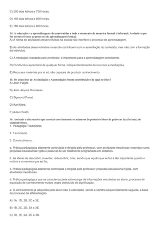 C) 200 dias letivos e 700 horas.
D) 180 dias letivos e 800 horas.
E) 180 dias letivos e 600 horas
14. A educação e a aprendizagem são construídas a todo o momento de maneira formal e informal. Assinale o que
for correto frente ao processo de aprendizagem formal.
A) A rotina de atividades desenvolvidas na escola não interfere o processo de aprendizagem.
B) As atividades desenvolvidas na escola contribuem com a assimilação do conteúdo, mas não com a formação
do indivíduo.
C) A mediação realizada pelo professor, é importante para a aprendizagem consistente.
D) O indivíduo aprenderá de qualquer forma, independentemente de recursos e mediações.
E) Recursos materiais por si só, são capazes de produzir conhecimento
15. Os conceitos de Assimilação e Acomodação foram contribuições de qual teórico?
A) Jean Piaget.
B) Jean Jaques Rousseau.
C) Sigmund Freud.
D) Karl Marx.
E) Adam Smith.
16. Assinale a alternativa que associa corretamente os números do primeiro bloco de palavras à(s) letra(s) do
segundo bloco.
1. Pedagogia Tradicional.
2. Tecnicismo.
3. Construtivismo.
a. Prática pedagógica altamente controlada e dirigida pelo professor, com atividades mecânicas inseridas numa
proposta educacional rígida e passível de ser totalmente programada em detalhes.
b. As idéias de descobrir, inventar, redescobrir, criar, sendo que aquilo que se faz é tão importante quanto o
motivo e a maneira que se faz.
c. Prática pedagógica altamente controlada e dirigida pelo professor; proposta educacional rígida, com
atividades mecânicas.
d. Prática pedagógica que se caracteriza pela sobrecarga de informações veiculadas ao aluno; processo de
aquisição de conhecimento muitas vezes destituído de significação.
e. O conhecimento já adquirido pelo aluno não é valorizado, sendo a cartilha sequencialmente seguida, a base
do processo de alfabetização
A) 1A, 1D, 2B, 3C e 3E.
B) 1B, 2C, 2D, 3A e 3E.
C) 1D, 1E, 2A, 2C e 3B.
 