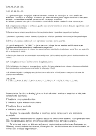 D) 1C, 1E, 2A, 2B e 3D.
E) 1E, 2C, 2B, 3A e 3D.
17. Algumas concepções pedagógicas norteiam o trabalho realizado nas instituições de ensino. Dentre elas
destacamos a concepção da Pedagogia Tradicional que muito contribuiu para o surgimento de outras concepções.
Assinale a alternativa INCORRETA, que caracteriza a Pedagogia Tradicional.
A) Defende que aluno participe e construa seus conhecimentos através de exercícios de memorização.
B) É uma proposta centrada no professor, que lhe cabe ensinar o conteúdo através de aulas expositivas e com
exercícios de memorização.
C) Caracteriza-se pela construção do conhecimento através da interação entre professor e aluno.
D) Evidencia o professor como o defensor do saber e o principal agente de transformação da aprendizagem.
E) Enfoca um processo tradicional, onde o professor ensina e o aluno aprende.
18. Assinale a alternativa INCORRETA. Quem assegura a criança, direitos previstos na LDB, que tem por
finalidade protegê-la e proporcionar uma formação consistente?
A) O pleno desenvolvimento da criança nos aspectos físico, psicológico, intelectual e social deve ser garantido
até os seis anos de idade.
B) As funções de educar e cuidar devem estar integradas, para que haja a promoção do desenvolvimento da
criança.
C) A avaliação deve visar o aprimoramento da ação educativa.
D) As habilidades da criança, a observação e o registro do desenvolvimento da criança é de responsabilidade
do profissional do ensino fundamental e não da educação infantil.
E) A reflexão da prática pedagógica do profissional da educação infantil deve ocorrer para o alcance dos
objetivos estabelecidos.
GABARITO:
1. D; 2.C; 3.C; 4.B; 5.B; 6.B; 7.D; 8.E; 9.B; 10.A; 11.C; 12.A; 13.A; 14.C; 15.A; 16.C; 17.C; 18.D.
Em ralação as Tendências Pedagógicas na Prática Escolar, analise as assertivas e relacione
corretamente as colunas:
1 Tendência progressista libertária
2 Tendência liberal renovada não-diretiva
3 Tendência liberal tecnicista
4 Tendência tradicional
(__) Consiste na preparação intelectual e moral dos alunos para assumir uma posição na
sociedade.
(__) Acentua-se nesta tendência o papel da escola na formação de atitudes, razão pela qual deve
estar mais preocupada com os problemas psicológicos do que como pedagógicos.
(__) Tal sistema é regido por leis naturais(mesma regularidade encontrada nos fenômenos da
natureza), cientificamente descobertas; basta aplicá-las. As descobertas educacionais devem ser
restritas aos técnicos “especialistas".
 