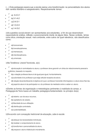 (__) Esta pedagogia espera que a escola exerça uma transformação na personalidade dos alunos
num sentido libertário e autogestionário. Respectivamente temos:
 a) 4-2-3-1
 b) 3-1-4-2
 c) 2-4-3-1
 d) 1-3-2-4
 e) 1-4-3-2
2)As questões sociais devem ser apresentadas aos estudantes, a fim de que desenvolvam
capacidade de análise, reflexão e posicionamento diante de alguns fatos. Nesse contexto, temas
como ética, orientação sexual, meio ambiente, entre outros de igual relevância, são classificados
como:
 a) transversais.
 b) transdisciplinares.
 c) intertextuais.
 d) interdisciplinares.
 e) universais.
3)Na Tendência Liberal Tecnicista, a(o):
 a) educação é centralizada no aluno; o professor deve garantir um clima de relacionamento pessoal e
autêntico, baseado no respeito.
 b) a relação professor/aluno é de igual para igual, horizontalmente.
 c) autoridade é do professor que exige atitude receptiva do aluno.
 d) relação docente/discente é objetiva em que o professor transmite informações e o aluno deve fixá -las.
 e) papel do aluno é de participador e o do professor de mediador entre o saber e o aluno.
4)Dentre as formas de organização e metodologias pertinentes à realidade do campo, a
Pedagogia da Terra busca um trabalho pedagógico fundamentado no princípio do(a):
 a) máximo uso de seus recursos.
 b) capitalismo de estado.
 c) liberdade de sua utilização.
 d) distribuição controlada.
 e) sustentabilidade.
5)De acordo com concepção tradicional da educação, cabe à escola:
 a) adequar às necessidades individuais.
 b) modelar o comportamento do aluno.
 c) transformar a personalidade do aluno.
 d) preparar o aluno intelectual e moralmente.
 