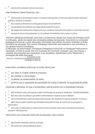  e) transmitir conteúdos culturais universais.
6)Na Tendência Liberal Tecnicista, a(o):
 a) educação é centralizada no aluno; o professor deve garantir um clima de relacionamento pessoal e
autêntico, baseado no respeito.
 b) a relação professor/aluno é de igual para igual, horizontalmente.
 c) autoridade é do professor que exige atitude receptiva do aluno.
 d) relação docente/discente é objetiva em que o professor transmite informações e o aluno deve fixá-las.
 e) papel do aluno é de participador e o do professor de mediador entre o saber e o aluno.
7)O termo pedagogia tradicional, como bem o conhecemos através dos cursos de formação inicial
e continuada, adveio do estudo das concepções antigas de educação. Essa teoria ou concepção
pedagógica formou-se a partir dos pontos recorrentes nas práticas de ensino evidentes ao longo
da história da educação. Daí o termo Pedagogia Tradicional, para explicitar a sua recorrência, a
sua gênese histórico-cronológica.
A introdução da denominação “Concepção Pedagógica Tradicional ou Pedagogia Tradicional foi
introduzida no final do século XIX com o advento do movimento renovador que, para marcar a
novidade das propostas que começaram a ser veiculadas, classificaram como 'tradicional' a
concepção até então dominante"
.
Ainda sobre a tendência tradicional, é correto afirmar que:
 a) o aluno é o sujeito central do processo;
 b) o enfatiza a memorização;
 c) valoriza os conhecimentos do aluno;
 d) afirma que a capacidade de assimilação da criança é diferente da capacidade do adulto.
8)Assinale a alternativa em que a característica está de acordo com a metodologia indicada.
 a) O professor existe para apenas auxiliar na eliminação de quaisquer obstáculos - Comportamentalista.
 b) O foco está no professor, que detém conhecimentos e repassa ao aluno-Waldorf.
 c) O conhecimento é construído pela própria pessoa, não recebido por meio do professor - Freireana.
 d) Os alunos podem escolher que atividades eles preferem fazer de acordo com o que gostam -
Democrática.
 e) O amor e a afetividade no relacionamento entre professor e aluno são a prioridade do processo
educativo- Montessoriana.
9)De acordo com concepção tradicional da educação, cabe à escola:
 a) transmitir conteúdos culturais universais.
 b) transformar a personalidade do aluno.
 