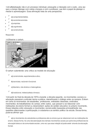 13)A alfabetização não é um processo individual, pressupõe a interação com o outro, uma vez
que a criança interage com outras crianças e com o professor, que tem o papel de planejar e
mediar à aprendizagem. Essa afirmação trata de uma perspectiva:
 a) comportamentalista.
 b) sociointeracionista.
 c) empirista.
 d) cognitivista.
 e) construtivista.
Responder
14)Observe o cartum.
O cartum subentende uma crítica ao modelo de educação
a) construtivista, espontaneísta e ativo.
b) tecnicista, racional e funcional.
c) libertário, não diretivo e heterogêneo.
d) tradicional, intelectualista e livresco.
15)A partir do final da década de 1970 e durante a década seguinte, os movimentos sociais e a
educação passaram a articular teoria e prática, intensificando o diálogo entre os campos. Entram
em cena os movimentos de estudantes, professores, entidades classistas, sindicatos,
movimentos de trabalhadores do campo, entre outros, que passam a se relacionar com
instituições de ensino formal ou desenvolvem ações de caráter educativo no próprio movimento.
Essas relações entre educação e movimentos sociais estão baseadas principalmente nas
questões relacionadas à participação, à cidadania e ao sentido político da escola. Dessa forma,
pode-se afirmar que:
a) os movimentos de estudantes e professores são os únicos que se relacionam com as instituições de
ensino. Dessa forma, há uma desvalorização dos demais movimentos sociais por parte dos profissionais da
educação básica e da comunidade escolar, uma vez que essa relação só pode existir através da educação
formal.
 