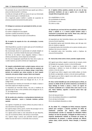 OAB – XV Exame de Ordem Unificado 9 LFG 
B) o princípio do juiz natural determina que aquele que colheu a 
prova oral deverá proferir a sentença; 
C) a falta de intimação do MP nas causas em que sua intervenção 
se fala necessária gera a invalidade do ato. 
D) o magistrado poderá indeferir o pedido de suspensão do 
processo proposto exclusivamente pelas partes. 
57. Extingue-se o processo com apreciação do mérito, se o juiz: 
A) indeferir a petição inicial. 
B) acolher a alegação de coisa julgada. 
C)acolher o pedido de desistência da ação. 
D)acolher a alegação de prescrição ou de decadência. 
58. A respeito da resposta do réu e da contestação, é correto 
afirmar que: 
A)há litispendência, quando se repete ação que já foi decidida por 
sentença, de que não caiba recurso. 
B)a reconvenção deverá ser apresentada em petição dirigida ao 
juiz da causa, na primeira metade do prazo para contestação. 
C)é lícito ao réu deduzir novas alegações relativas a fatos e 
direitos preexistentes, mesmo depois da contestação. 
D)o ônus da impugnação especificada dos fatos não se aplica ao 
curador especial, que pode contestar por negação geral. 
59. Joaquim, pretendendo matar a própria esposa, arma-se com 
um revólver e fica aguardando a saída dela da academia de 
ginástica. Ocorre que por erro no disparo atinge e mata Pedro, 
porteiro da academia que estava proximo ao local naquele 
momento, sem porem atingir a esposa. Neste caso Joaquim: 
A) responderá por homicídio doloso, agravado pelo fato de ter 
sido o crime cometido contra sua cônjuge (art. 61, II, “e”, do 
Código Penal). 
B) responderá por tentativa de homicídio em relação a esposa e 
homicidio culposo em relação ao porteiro. 
C) responderá por homicídio doloso, mas sem a incidência da 
agravante de ter sido o crime cometido contra cônjuge (art. 61, II, 
“e”, do Código Penal). 
D) não responderá por crime algum 
60. De acordo com a doutrina e a jurisprudencia dominante nos 
tribunais superiores ocorre a chamada tentativa perfeita 
quando: 
A) o agente é impedido por motivos alheios de praticar todos os 
atos executórios de que dispunha. 
B) o agente atinge a vítima, porem, resolve não prosseguir com os 
atos executórios, e o crime não se cosnuma. 
C) o agente pratica todos os atos executórios de que dispunha, 
mas, por circunstancia alheias, não alcança a consumação. 
D) o agente atinge a pessoa que pretendia lesionar, gerando 
lesões mas esta não morre e o homicídio não se consuma. 
61. A legítima defesa putativa, produto de um erro de tipo 
permissivo inevitável, em que o agente erra a respeito da 
situação fática de agressão, exclui : 
A) a culpabilidade e o crime. 
B) a punibilidade em abstrato. 
C) a ilicitude e o crime. 
D) o dolo e a culpa. 
62. Suponha que, em troca de tiros com policiais, certo traficante 
atinja o soldado A, e o mesmo projétil também atinja o 
transeunte B, provocando duas mortes. Nesse caso, ainda que 
não tenha pretendido matar B, o atirador: 
A) responderá por dois homicídios dolosos, pois a hipótese é de 
concurso formal imperfeito. 
B) responderá apenas pelo homicídio doloso, pois não agiu com 
dolo em relação ao segundo. 
C) responderá pelos dois homicídios com as penas somadas, pois a 
hipótese é de concurso material. 
D) responderá pelos dois homicídios, sendo a hipótese de 
concurso formal perfeito. 
63. Acerca dos crimes contra a honra, assinale a opção correta. 
A) O agente que atribui a alguém a autoria de um estupro, ciente 
da falsidade da imputação, comete o crime de difamação 
B) O agente que imputa falsamente a alguém a conduta de 
mulherengo e adúltero no intuito de ofender sua reputação, 
comete o crime de calúnia. 
C) O agente que refere a alguém como ladrão safado, no intuito 
de ofender sua dignidade, comete o crime de injúria qualificada. 
D) O agente que se refere a alguém como velho surdo, comete o 
crime de injúria qualificada 
64. Hans, turista holandês que veio ao Brasil passar as férias, ao 
passear na cidade do Rio de Janeiro estacionou sua bicicleta na 
lagoa Rodrigo de Freitas e passou a fumar um cigarro de 
maconha acreditando ser a conduta licita como ocorre no seu 
país. Nesta hipótese, segundo a doutrina penal Hans age 
amparado por: 
A) erro de tipo permissivo 
B) erro de proibição afastando-se a culpabilidade 
C) erro de tipo incriminador 
D) erro de proibição afastando-se o dolo 
65. Na cidade “A”, o Delegado de Polícia instaurou inquérito 
policial para averiguar a possível ocorrência do delito de 
estelionato praticado por Márcio, tudo conforme 
minuciosamente narrado na requisição do Ministério Público 
Estadual. Ao final da apuração, o Delegado de Polícia enviou o 
inquérito devidamente relatado ao Promotor de Justiça. No 
entendimento do parquet, a conduta praticada por Márcio, 
embora típica, estaria prescrita. Nessa situação, o Promotor 
dever: 
 