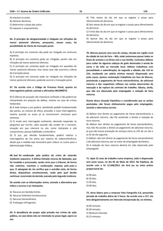 OAB – XV Exame de Ordem Unificado 10 LFG 
A) arquivar os autos. 
B) oferecer denúncia. 
C) determinar a baixa dos autos. 
D) requerer o arquivamento 
66. O princípio da obrigatoriedade é mitigado em infrações de 
menor potencial ofensivo, porquanto, nesses casos, há 
possibilidade de oferta de transação penal. 
A) O princípio em comento não pode ser mitigado em nenhuma 
hipótese. 
B) O princípio em comento pode ser mitigado, porém não em 
infrações de menor potencial ofensivo. 
C) O princípio em comento pode ser mitigado em questões de 
menor potencial ofensivo, mas nesse caso não ocorrerá a oferta 
de transação penal. 
D) O princípio em comento pode ser mitigado em infrações de 
menor potencial ofensivo, podendo ocorrer a transação penal. 
67. De acordo com o Código de Processo Penal, quanto ao 
interrogatório judicial, assinale a afirmativa INCORRETA. 
A) O silêncio do acusado não importará confissão e não poderá ser 
interpretado em prejuízo da defesa, mesmo no caso de crimes 
hediondos. 
B) A todo tempo o juiz poderá, atendendo pedido fundamentado 
das partes, ou mesmo de ofício, proceder a novo interrogatório, 
mesmo quando os autos já se encontrarem conclusos para 
sentença. 
C) O mudo será interrogado oralmente, devendo responder às 
perguntas por escrito, salvo quando não souber ler e escrever, 
situação em que intervirá no ato, como intérprete e sob 
compromisso, pessoa habilitada a entendê‐lo. 
D) O juiz, por decisão fundamentada, poderá realizar o 
interrogatório do réu preso por sistema de videoconferência, 
desde que a medida seja necessária para reduzir os custos para a 
Administração Pública. 
68. Joel foi condenado pela prática do crime de extorsão 
mediante sequestro. A defesa interpôs recurso de Apelação, que 
foi recebido e processado, sendo certo que o tribunal, de forma 
não unânime, manteve a condenação imposta pelo juízo a 
quo. O advogado do réu verifica que o acórdão viola, de forma 
direta, dispositivos constitucionais, razão pela qual decide 
continuar recorrendo da decisão exarada pela Segunda Instância. 
De acordo com as informações acima, assinale a alternativa que 
indica o recurso a ser interposto. 
A) Recurso em Sentido Estrito. 
B) Recurso Ordinário Constitucional. 
C) Recurso Extraordinário. 
D) Embargos Infringentes. 
69. A decadência de propor ação privada nos crimes de ação 
pública, no caso desta não ser intentada no prazo legal, opera-se 
em: 
A) Três meses do dia em que se esgotar o prazo para 
oferecimento da denúncia. 
B) Seis meses do dia em que se esgotar o prazo para oferecimento 
da denúncia 
C) Trinta dias do dia em que se esgotar o prazo para oferecimento 
da denúncia. 
D) Quinze dias do dia em que se esgotar o prazo para 
oferecimento da denúncia. 
70. Marcos possuía uma casa de campo, situada em região rural 
da cidade de Juiz de Fora – MG, onde costumava passar todos os 
finais de semana e as férias com a sua família. Contratou Adilson 
para cuidar de algumas cabeças de gado destinadas à venda de 
carne e de leite ao mercado local. Adilson trabalhava com 
pessoalidade e subordinação, de segunda a sábado, das 11h às 
21h, recebendo um salário mínimo mensal. Dispensado sem 
justa causa, ajuizou reclamação trabalhista em face de Marcos, 
postulando o pagamento de horas extraordinárias, de adicional 
noturno e dos respectivos reflexos nas verbas decorrentes da 
execução e da ruptura do contrato de trabalho. Aduziu, ainda, 
que não era observada pelo empregador a redução da hora 
noturna. 
Diante dessa situação hipotética e considerando que as verbas 
postuladas não foram efetivamente pagas pelo empregador, 
assinale a alternativa correta. 
A) Adilson tem direito ao pagamento de horas extraordinárias e 
de adicional noturno, não lhe assistindo o direito à redução da 
hora noturna. 
B) Adilson tem direito ao pagamento de horas extraordinárias, 
mas não lhe assiste o direito ao pagamento de adicional noturno, 
já que não houve prestação de serviços entre as 22h de um dia e 
as 5h do dia seguinte. 
C) Adilson não tem direito ao pagamento de horas extraordinárias 
e de adicional noturno, por se tratar de empregado doméstico. 
D) A redução da hora noturna deveria ter sido observada pelo 
empregador. 
71. Após 22 anos de trabalho numa empresa, João é dispensado 
sem justa causa, no dia 05 de Maio de 2013. Na hipótese, de 
acordo com a lei 12.506/2011 ele fará jus ao aviso prévio 
proporcional de: 
A) 90 dias. 
B) 30 dias. 
C) 50 dias. 
D) 96 dias. 
72. Anna labora para a empresa Foto Fotografia S.A, possuindo 
jornada de trabalho diária de 5 horas. De acordo com a CLT, ela 
terá obrigatoriamente um intervalo intrajornada de, no mínimo, 
A) 60 minutos. 
B) 30 minutos. 
C) Nenhum intervalo 
D) 15 minutos. 
 