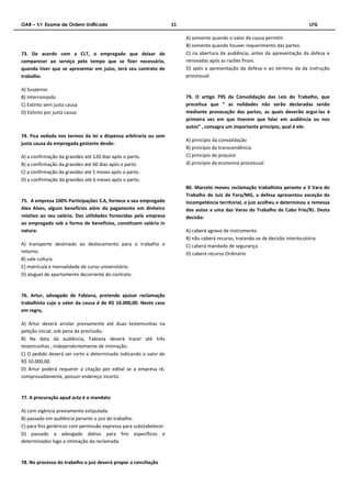 OAB – XV Exame de Ordem Unificado 11 LFG 
73. De acordo com a CLT, o empregado que deixar de 
comparecer ao serviço pelo tempo que se fizer necessário, 
quando tiver que se apresentar em juízo, terá seu contrato de 
trabalho. 
A) Suspenso 
B) Interrompido 
C) Extinto sem justa causa 
D) Extinto por justa causa. 
74. Fica vedada nos termos da lei a dispensa arbitraria ou sem 
justa causa da empregada gestante desde: 
A) a confirmação da gravidez até 120 dias após o parto. 
B) a confirmação da gravidez até 60 dias após o parto 
C) a confirmação da gravidez até 5 meses após o parto. 
D) a confirmação da gravidez até 6 meses após o parto. 
75. A empresa 100% Participações S.A, fornece a seu empregado 
Alex Alves, alguns benefícios além do pagamento em dinheiro 
relativo ao seu salário. Das utilidades fornecidas pela empresa 
ao empregado sob a forma de benefícios, constituem salário in 
natura: 
A) transporte destinado ao deslocamento para o trabalho e 
retorno. 
B) vale cultura. 
C) matrícula e mensalidade de curso universitário. 
D) aluguel de apartamento decorrente do contrato. 
76. Artur, advogado de Fabiana, pretende ajuizar reclamação 
trabalhista cujo o valor da causa é de R$ 10.000,00. Neste caso 
em regra, 
A) Artur deverá arrolar previamente até duas testemunhas na 
petição inicial, sob pena de preclusão. 
B) Na data da audiência, Fabiana deverá trazer até três 
testemunhas , independentemente de intimação. 
C) O pedido deverá ser certo e determinado indicando o valor de 
R$ 10.000,00. 
D) Artur poderá requerer a citação por edital se a empresa ré, 
comprovadamente, possuir endereço incerto. 
77. A procuração apud acta é o mandato 
A) com vigência previamente estipulada. 
B) passado em audiência perante o juiz do trabalho. 
C) para fins genéricos com permissão expressa para substabelecer. 
D) passado a advogado dativo para fins específicos e 
determinados logo a intimação da reclamada. 
78. No processo do trabalho o juiz deverá propor a conciliação 
A) somente quando o valor da causa permitir. 
B) somente quando houver requerimento das partes. 
C) na abertura da audiência, antes da apresentação da defesa e 
renovadas após as razões finais. 
D) após a apresentação da defesa e ao término da da instrução 
processual. 
79. O artigo 795 da Consolidação das Leis do Trabalho, que 
preceitua que “ as nulidades não serão declaradas senão 
mediante provocação das partes, as quais deverão argui-las à 
primeira vez em que tiverem que falar em audiência ou nos 
autos” , consagra um importante princípio, qual é ele: 
A) princípio da convalidação 
B) princípio da transcendência 
C) princípio do prejuízo 
d) principio da economia processual 
80. Marcelo moveu reclamação trabalhista perante a 3 Vara do 
Trabalho de Juiz de Fora/MG, a defesa apresentou exceção de 
incompetência territorial, o juiz acolheu e determinou a remessa 
dos autos a uma das Varas do Trabalho de Cabo Frio/RJ. Desta 
decisão: 
A) caberá agravo de instrumento 
B) não caberá recurso, tratando-se de decisão interlocutória 
C) caberá mandado de segurança 
D) caberá recurso Ordinário 
 