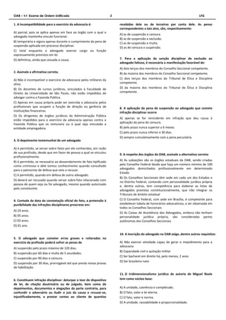 OAB – XV Exame de Ordem Unificado 2 LFG 
1. A incompatibilidade para o exercício da advocacia é: 
A) parcial, pois se aplica apenas em face ao órgão com o qual o 
advogado mantenha vínculo funcional. 
B) temporária e vigora apenas durante o cumprimento da pena de 
suspensão aplicada em processo disciplinar. 
C) total enquanto o advogado exercer cargo ou função 
expressamente previstos em lei. 
D) definitiva, ainda que cessada a causa. 
2. Assinale a afirmativa correta. 
A) Não é incompatível o exercício da advocacia pelos militares da 
ativa. 
B) Os docentes de cursos jurídicos, vinculados à Faculdade de 
Direito da Universidade de São Paulo, não estão impedidos de 
advogar contra a Fazenda Pública. 
C) Apenas em causa própria pode ser exercida a advocacia pelos 
profissionais que ocupem a função de direção ou gerência de 
instituições financeiras. 
D) Os dirigentes de órgãos jurídicos da Administração Pública 
estão impedidos para o exercício da advocacia apenas contra a 
Fazenda Pública que os remunere ou à qual seja vinculada a 
entidade empregadora. 
3. O depoimento testemunhal de um advogado 
A) é permitido, se versar sobre fatos por ele conhecidos, em razão 
de sua profissão, desde que em favor de pessoa a qual se vinculou 
profissionalmente. 
B) é permitido, se necessário ao desvendamento de fato tipificado 
como criminoso e dele tomou conhecimento quando consultado 
para o patrocínio de defesa que veio a recusar. 
C) é permitido, quando em defesa de outro advogado. 
D) deverá ser recusado quando versar sobre fato relacionado com 
pessoa de quem seja ou foi advogado, mesmo quando autorizado 
pelo constituinte. 
4. Contada da data da constatação oficial do fato, a pretensão à 
punibilidade das infrações disciplinares prescreve em: 
A) 10 anos. 
B) 05 anos. 
C) 03 anos. 
D) 01 ano. 
5. O advogado que cometer erros graves e reiterados no 
exercício da profissão poderá sofrer as penas de 
A) suspensão pelo prazo máximo de 120 dias. 
B) suspensão por 60 dias e multa de 5 anuidades. 
C) suspensão por 90 dias e censura. 
D) suspensão por 30 dias, prorrogável até que preste novas provas 
de habilitação. 
6. Constituem infração disciplinar: deturpar o teor de dispositivo 
de lei, de citação doutrinária ou de julgado, bem como de 
depoimentos, documentos e alegações da parte contrária, para 
confundir o adversário ou iludir o juiz da causa e recusar-se, 
injustificadamente, a prestar contas ao cliente de quantias 
recebidas dele ou de terceiros por conta dele. As penas 
correspondentes a tais atos, são, respectivamente: 
A) as de suspensão e censura. 
B) as de suspensão e exclusão. 
C) as de suspensão e multa. 
D) as de censura e suspensão. 
7. Para a aplicação da sanção disciplinar de exclusão ao 
advogado faltoso, é necessária a manifestação favorável de: 
A) dois terços dos membros do Conselho Seccional competente. 
B) da maioria dos membros do Conselho Seccional competente. 
C) dois terços dos membros do Tribunal de Ética e Disciplina 
competente. 
D) da maioria dos membros do Tribunal de Ética e Disciplina 
competente. 
8. A aplicação da pena de suspensão ao advogado que comete 
infração disciplinar ocorre 
A) apenas se for reincidente em infração que deu causa à 
aplicação da pena de censura. 
B) pelo prazo nunca superior a 6 meses. 
C) pelo prazo nunca inferior a 30 dias. 
D) sempre cumulativamente com a pena pecuniária. 
9. A respeito dos órgãos da OAB, assinale a alternativa correta: 
A) As subseções são os órgãos estaduais da OAB, sendo criadas 
pelo Conselho Federal desde que haja um número mínimo de 100 
advogados domiciliados profissionalmente em determinado 
Estado 
B) Os Conselhos Seccionais têm sede em cada um dos Estados e 
no Distrito Federal, contando com personalidade jurídica própria 
e, dentre outras, tem competência para elaborar as listas de 
advogados previstas constitucionalmente, que irão integrar os 
Tribunais de âmbito estadual 
C) O Conselho Federal, com sede em Brasília, é competente para 
estabelecer tabela de honorários advocatícios, a ser observada em 
todos os Conselhos Seccionais 
D) As Caixas de Assistência dos Advogados, embora não tenham 
personalidade jurídica própria, são consideradas partes 
autônomas dos Conselhos Seccionais 
10. A inscrição do advogado na OAB exige, dentre outros requisitos: 
A) Não exercer atividade capaz de gerar o impedimento para a 
advocacia 
B) Capacidade civil e quitação militar 
C) Ser bacharel em direito há, pelo menos, 2 anos 
D) Ser brasileiro nato 
11. O tridimensionalismo jurídico de autoria de Miguel Reale 
tem como núcleo base: 
A) A unidade, coerência e completude; 
B) O fato, valor e lei eterna. 
C) O fato, valor e norma. 
D) A unidade, razoabilidade e proporcionalidade. 
 