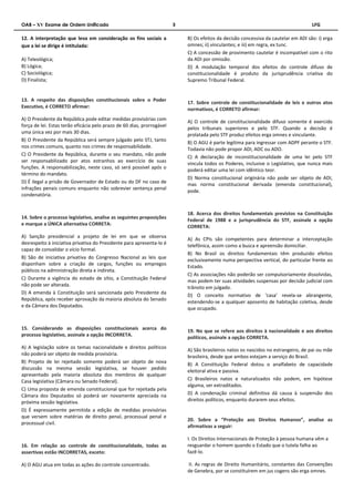 OAB – XV Exame de Ordem Unificado 3 LFG 
12. A interpretação que leva em consideração os fins sociais a 
que a lei se dirige é intitulada: 
A) Teleológica; 
B) Lógica; 
C) Sociológica; 
D) Finalista; 
13. A respeito das disposições constitucionais sobre o Poder 
Executivo, é CORRETO afirmar: 
A) O Presidente da República pode editar medidas provisórias com 
força de lei. Estas terão eficácia pelo prazo de 60 dias, prorrogável 
uma única vez por mais 30 dias. 
B) O Presidente da República será sempre julgado pelo STJ, tanto 
nos crimes comuns, quanto nos crimes de responsabilidade. 
C) O Presidente da República, durante o seu mandato, não pode 
ser responsabilizado por atos estranhos ao exercício de suas 
funções. A responsabilização, neste caso, só será possível após o 
término do mandato. 
D) É ilegal a prisão de Governador de Estado ou do DF no caso de 
infrações penais comuns enquanto não sobrevier sentença penal 
condenatória. 
14. Sobre o processo legislativo, analise as seguintes proposições 
e marque a ÚNICA alternativa CORRETA: 
A) Sanção presidencial a projeto de lei em que se observa 
desrespeito à iniciativa privativa do Presidente para apresenta-lo é 
capaz de convalidar o vício formal. 
B) São de iniciativa privativa do Congresso Nacional as leis que 
disponham sobre a criação de cargos, funções ou empregos 
públicos na administração direta e indireta. 
C) Durante a vigência do estado de sítio, a Constituição Federal 
não pode ser alterada. 
D) A emenda à Constituição será sancionada pelo Presidente da 
República, após receber aprovação da maioria absoluta do Senado 
e da Câmara dos Deputados. 
15. Considerando as disposições constitucionais acerca do 
processo legislativo, assinale a opção INCORRETA. 
A) A legislação sobre os temas nacionalidade e direitos políticos 
não poderá ser objeto de medida provisória. 
B) Projeto de lei rejeitado somente poderá ser objeto de nova 
discussão na mesma sessão legislativa, se houver pedido 
apresentado pela maioria absoluta dos membros de qualquer 
Casa legislativa (Câmara ou Senado Federal). 
C) Uma proposta de emenda constitucional que for rejeitada pela 
Câmara dos Deputados só poderá ser novamente apreciada na 
próxima sessão legislativa. 
D) É expressamente permitida a edição de medidas provisórias 
que versem sobre matérias de direito penal, processual penal e 
processual civil. 
16. Em relação ao controle de constitucionalidade, todas as 
assertivas estão INCORRETAS, exceto: 
A) O AGU atua em todas as ações do controle concentrado. 
B) Os efeitos da decisão concessiva da cautelar em ADI são: i) erga 
omnes; ii) vinculantes; e iii) em regra, ex tunc. 
C) A concessão de provimento cautelar é incompatível com o rito 
da ADI por omissão. 
D) A modulação temporal dos efeitos do controle difuso de 
constitucionalidade é produto da jurisprudência criativa do 
Supremo Tribunal Federal. 
17. Sobre controle de constitucionalidade de leis e outros atos 
normativos, é CORRETO afirmar: 
A) O controle de constitucionalidade difuso somente é exercido 
pelos tribunais superiores e pelo STF. Quando a decisão é 
prolatada pelo STF produz efeitos erga omnes e vinculante. 
B) O AGU é parte legítima para ingressar com ADPF perante o STF. 
Todavia não pode propor ADI, ADC ou ADO. 
C) A declaração de inconstitucionalidade de uma lei pelo STF 
vincula todos os Poderes, inclusive o Legislativo, que nunca mais 
poderá editar uma lei com idêntico teor. 
D) Norma constitucional originária não pode ser objeto de ADI, 
mas norma constitucional derivada (emenda constitucional), 
pode. 
18. Acerca dos direitos fundamentais previstos na Constituição 
Federal de 1988 e a jurisprudência do STF, assinale a opção 
CORRETA: 
A) As CPIs são competentes para determinar a interceptação 
telefônica, assim como a busca e apreensão domiciliar. 
B) No Brasil os direitos fundamentais têm produzido efeitos 
exclusivamente numa perspectiva vertical, do particular frente ao 
Estado. 
C) As associações não poderão ser compulsoriamente dissolvidas, 
mas podem ter suas atividades suspensas por decisão judicial com 
trânsito em julgado. 
D) O conceito normativo de ‘casa’ revela-se abrangente, 
estendendo-se a qualquer aposento de habitação coletiva, desde 
que ocupado. 
19. No que se refere aos direitos à nacionalidade e aos direitos 
políticos, assinale a opção CORRETA. 
A) São brasileiros natos os nascidos no estrangeiro, de pai ou mãe 
brasileira, desde que ambos estejam a serviço do Brasil. 
B) A Constituição Federal dotou o analfabeto de capacidade 
eleitoral ativa e passiva. 
C) Brasileiros natos e naturalizados não podem, em hipótese 
alguma, ser extraditados. 
D) A condenação criminal definitiva dá causa à suspensão dos 
direitos políticos, enquanto durarem seus efeitos. 
20. Sobre a “Proteção aos Direitos Humanos”, analise as 
afirmativas a seguir: 
I. Os Direitos Internacionais de Proteção à pessoa humana vêm a 
resguardar o homem quando o Estado que o tutela falha ao 
fazê-lo. 
II. As regras de Direito Humanitário, constantes das Convenções 
de Genebra, por se constituírem em jus cogens são erga omnes. 
 