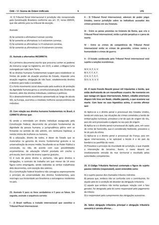 OAB – XV Exame de Ordem Unificado 4 LFG 
III. O Tribunal Penal Internacional é jurisdição não recepcionada 
pela Constituição Brasileira conforme seu art. 5º, inciso XXXVIII, 
que não admite juízo ou tribunal de exceção. 
Assinale: 
A) Se somente a afirmativa II estiver correta. 
B) Se somente as afirmativas I e II estiverem corretas. 
C) Se somente as afirmativas I e III estiverem corretas. 
D) Se somente as afirmativas II e III estiverem corretas. 
21. Assinale a alternativa INCORRETA: 
A) o primeiro documento escrito que procurou conter os poderes 
do monarca surge na Inglaterra, em 1215, a saber, a Magna Carta 
outorgada por João Sem-Terra; 
B) os direitos humanos fundamentais surgem para estabelecer os 
limites do poder de atuação positiva do Estado, impondo uma 
atuação negativa, obrigação de não fazer, estabelecendo direitos 
e deveres para toda a sociedade; 
C) o forte movimento social alavancado pela ausência de proteção 
da dignidade humana gerou a constitucionalização dos Direitos do 
Homem, além dos direitos individuais, coletivos e políticos; 
D) o desenvolvimento econômico apresentado ao longo do século 
XIX, na Europa, acarretou a imediata melhoria socioeconômica do 
indivíduo. 
22. Com relação aos direitos humanos fundamentais no Brasil, é 
CORRETO afirmar que: 
A) sendo a intimidade um direito individual assegurado pela 
Constituição Federal, decorrente do princípio fundamental da 
dignidade da pessoa humana, a jurisprudência pátria vem se 
firmando no sentido de não admitir, em nenhuma hipótese, a 
revista íntima de mulheres ou homens; 
B) a educação, direito de todos, é dever do Estado que se 
materializa na garantia de ensino fundamental gratuito e na 
universalização do ensino médio, facultando-se ao Poder Público a 
concessão, ou não, de acordo com suas possibilidades 
orçamentárias, de educação infantil prestada em creche e 
pré-escola, bem como de ensino superior gratuito; 
C) é nulo de pleno direito e, portanto, não gera direitos e 
obrigações, o contrato de trabalho em que menor de 14 anos 
figura como empregado, sendo indevidas as verbas trabalhistas 
dele decorrentes, com exceção dos salários; 
D) a Constituição Federal brasileira não consagrou expressamente 
o princípio da universalidade dos direitos fundamentais, pois 
restringiu sua titularidade aos brasileiros e estrangeiros residentes 
no país. 
23. Assinale V para os itens verdadeiros e F para os falsos. Em 
seguida, assinale a sequência correta: 
I - O Brasil ratificou o tratado internacional que constitui o 
Tribunal Penal Internacional. 
II - O Tribunal Penal Internacional, ademais de poder julgar 
Estados, exerce jurisdição sobre os indivíduos acusados dos 
crimes previstos em seu Estatuto. 
III - Entre as penas previstas no Estatuto de Roma, que cria o 
Tribunal Penal Internacional, estão a prisão perpétua e a pena de 
morte. 
IV - Entre os crimes de competência do Tribunal Penal 
Internacional estão os crimes de genocídio, crimes contra a 
humanidade e crimes de guerra. 
V - O Estado condenado pelo Tribunal Penal Internacional está 
sujeito a sanções econômicas. 
A) V, V, F, V, V. 
B) V, F, F, V, F. 
C) V, V, F, V, F. 
D) V, V, V, V, V. 
24. O navio francês Beauté possui mil tripulantes a bordo, que 
estão desfrutando de um maravilhoso cruzeiro. No momento em 
que navega em águas internacionais, Robert, cidadão americano 
dispara três tiros em Naoki, cidadão japonês, o que ocasiona sua 
morte. Com base no caso hipotético acima, é correto afirmar 
que: 
A) Aplica-se a o direito penal e processual dos Estados Unidos, 
tendo em vista que, nas situações de crimes cometidos a bordo de 
embarcações turísticas, prevalece a lei do país de origem do réu, 
pois ele será processado e julgado no seu país de origem. 
B) Aplica-se a o direito penal e processual do Japão, pois, em casos 
de crime de homicídio, que é considerado hediondo, prevalece a 
lei do país da vítima. 
C) Aplica-se a o direito penal e processual da França, pois em 
águas internacionais, a lei aplicável a bordo é a do país da 
bandeira ou pavilhão do navio. 
D) Prevalece o princípio da imunidade de jurisdição, o que impede 
a intervenção de terceiros. Assim, o navio deverá ser 
imediatamente retirado do mar territorial e escoltado pelas 
autoridades competentes. 
25. O Código Tributário Nacional contempla a figura do sujeito 
passivo indireto (responsável), assim entendido como 
A) o sujeito passivo dos chamados tributos indiretos. 
B) pessoa que, embora não se confunda com o contribuinte, foi 
alçado pela lei à condição de devedor da obrigação tributária. 
C) aquele que embora não tenha qualquer relação com o fato 
gerador, foi designado pela lei como responsável pelo pagamento 
do tributo. 
D) o responsável pelo cumprimento das obrigações acessórias. 
26. Sobre obrigação tributária principal e obrigação tributária 
acessória é correto afirmar... 
 