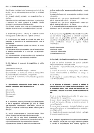 OAB – XV Exame de Ordem Unificado 5 LFG 
A) a obrigação tributária principal surge com a ocorrência do fato 
gerador e tem por objeto o pagamento de tributo ou penalidade 
pecuniária. 
B) a obrigação tributária principal é uma obrigação de fazer ou 
não fazer. 
C) a obrigação tributária principal tem por objeto, exclusivamente, 
o pagamento de tributo, enquanto a obrigação tributária 
acessória tem por objeto penalidade pecuniária. 
D) a obrigação acessória, por se tratar de prestações positivas ou 
negativas, jamais se converte em obrigação tributária principal. 
27. Contribuinte questiona a cobrança de um tributo e obtém 
liminar para não recolhê-lo. Durante a vigência da liminar, 
A) o contribuinte não poderá ser autuado sob pena de o 
funcionário da administração ser responsabilizado por crime de 
desobediência. 
B) o contribuinte poderá ser autuado com cobrança de juros e 
imposição de multa. 
C) o fato de ter ingressado com medida judicial implica renúncia 
ao processo administrativo, de tal forma que não se justifica a 
autuação fiscal. 
D) o contribuinte poderá ser autuado para que se evite eventual 
perecimento do direito, mas sem imposição de multa. 
28. São hipóteses de suspensão da exigibilidade do crédito 
tributário: 
A) a moratória e a transação. 
B) o depósito do seu montante integral e a remissão. 
C) as reclamações e os recursos, nos termos das leis reguladoras 
do processo tributário administrativo, e o pagamento. 
D) a concessão de medida liminar em mandado de segurança e o 
parcelamento. 
29. “Retirada do ato administrativo viciado, dotada de eficácia 
pretérita”. Tal conceito refere-se ao instituto da: 
A) invalidação. 
B) encampação. 
C) contraposição. 
D) revogação. 
30. Se determinada comissão processante, constatando a prática 
de ato de improbidade administrativa por parte de servidor, 
após oportunizar contraditório e ampla defesa, concluir pela 
aplicação da sanção de suspensão dos direitos políticos, pode-se 
dizer que: 
A) a sanção, embora prevista no Estatuto do Servidor Público 
Federal, não poderia ser aplicada no âmbito da comissão. 
B) a priori, não se pode deduzir irregularidade grave no 
procedimento adotado, somente com as informações fornecidas. 
C) ocorreu desatenção ao princípio da proporcionalidade. 
D) houve flagrante violação do devido processo legal formal. 
31. Se o Estado realiza apossamento administrativo é correto 
afirmar que: 
A) ao particular lesado resta somente deduzir em juízo pretensão 
indenizatória. 
B) de acordo com a mais recente orientação do STJ, o prazo para 
ação de desapropriação indireta é de 20 anos. 
C) de acordo com a mais recente orientação do STJ, o prazo para 
ação de desapropriação indireta é de 15 anos. 
D) na contestação da ação de desapropriação indireta o Réu só 
pode discutir valor da indenização e vício do processo 
32. De acordo com o artigo 5º, XXV, da Constituição Federal: “no 
caso de iminente perigo público, a autoridade competente 
poderá usar de propriedade particular, assegurada ao 
proprietário indenização ulterior, se houver dano”. A referida 
norma constitucional enuncia o seguinte instituto 
administrativo: 
A) polícia administrativa. 
B) requisição forçada. 
C) requisição administrativa. 
D) limitação administrativa. 
33. Em relação à função administrativa é correto afirmar-se que: 
A) pode ser exercida livremente por qualquer particular, 
independentemente de autorização estatal; 
B) seu exercício é expressamente vedado, em qualquer caso, aos 
particulares; 
C) nos casos de concessão de serviço público, o Poder Público 
transfere temporariamente a titularidade do serviço ao 
concessionário; 
D) no Brasil, pode ser exercida também pelos Tribunais de Contas 
e pelo Ministério Público 
34. No Município de Guarulhos, o prefeito, a pretexto de 
construir uma creche para crianças carentes, desapropriou a casa 
de um desafeto político como punição por denúncias que este 
último levou à imprensa local. Diante disso é correto afirmar-se 
que: 
A) trata-se de caso típico de tresdestinação, vício que provoca a 
nulidade do decreto expropriatório; 
B) sendo o decreto expropriatório ato de competência exclusiva 
do chefe do Executivo, não cabe ao Judiciário conhecer de 
eventual ilegalidade; 
C) mesmo sendo comprovado o desvio de finalidade, se o ato 
realmente for conforme ao interesse público torna-se possível a 
convalidação judicial; 
D) a situação descrita pode ser solucionada mediante a aplicação 
da teoria do risco administrativo 
35. 1. A empresa X pretende instalar uma indústria no Estado 
Alfa. Tal Estado, contudo, não possui órgão ambiental capacitado 
ou conselho de meio ambiente. Nesta hipótese, segundo a Lei 
 