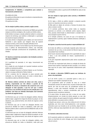OAB – XV Exame de Ordem Unificado 6 LFG 
Complementar nº 140/2011, a competência para conduzir o 
licenciamento ambiental será 
A) solidária da União. 
B) supletiva do Município no qual se localizará o empreendimento. 
C) subsidiária da União. 
D) supletiva da União. 
36. Em relação à política urbana, assinale a opção correta. 
A) O zoneamento ambiental, instrumento da PNMA para grandes 
espaços econômico-ecológicos, não se aplica ao âmbito urbano. 
B) No âmbito municipal, o estudo ambiental cabível é o estudo de 
impacto de vizinhança, que substitui a elaboração e a aprovação 
de estudo de impacto ambiental. 
C) O plano diretor é obrigatório para cidades com mais de 20 mil 
habitantes e para aquelas que integrem áreas de especial 
interesse turístico, entre outras situações definidas em lei. 
D) O Estatuto da Cidade é norma federal que fixa diretrizes gerais 
para a política de desenvolvimento urbano, cuja execução, 
conforme repartição constitucional de competências, cabe aos 
estados. 
37. Quanto ao estudo das associações e das fundações assinale a 
alternativa CORRETA: 
A) A qualidade de associado é, em regra, transmissível aos 
herdeiros. 
B) A criação de uma fundação só é possível mediante escritura 
pública ou testamento público. 
C) Se a fundação funcionar no Distrito Federal, ou em Território, 
caberá o encargo ao Ministério Público Federal. 
D) Se o estatuto não for elaborado no prazo assinado pelo 
instituidor, ou, não havendo prazo, em cento e oitenta dias, a 
incumbência caberá ao Ministério Público. 
38. Mariana celebrou contrato de mútuo com Julio, Luana e 
Andreza, emprestando aos três últimos a quantia de R$ 
30.000,00. No entanto, os devedores não cumpriram com a sua 
obrigação na data aprazada, o que fez com que a credora 
procurasse o seu escritório em busca de uma solução para o seu 
problema. Com base em referidas informações você orientaria 
sua cliente da seguinte forma: 
A) Informaria que, por se tratar de obrigação solidária, Mariana 
poderia exigir o pagamento integral da dívida de qualquer um dos 
devedores, que, posteriormente, teria direito de regresso contra 
os demais. 
B) Informaria que, por se tratar de obrigação divisível, esta 
presume-se dividida em todos os devedores, razão pela qual 
Mariana poderia cobrar a quantia de R$ 10.000,00 de cada um dos 
coobrigados. 
C) Informaria que, por se tratar de obrigação indivisível, Mariana 
poderia exigir o pagamento integral da dívida de qualquer um dos 
devedores, que, posteriormente, teria direito de regresso contra 
os demais. 
D) Informaria que, por se tratar de obrigação solidária, esta 
presume-se dividida em todos os devedores, razão pela qual 
Mariana poderia cobrar a quantia de R$ 10.000,00 de cada um dos 
coobrigados. 
39. Com relação às regras gerais sobre contrato, é INCORRETO 
afirmar que: 
A) Em regra, a oferta ao público equivale a proposta quando 
encerra os requisitos essenciais ao contrato. 
B) Não pode ser objeto de contrato a herança de pessoa viva, 
salvo a compra e venda. 
C) O contrato preliminar deve conter todos os requisitos 
essenciais ao contrato a ser celebrado: partes capazes, objeto 
lícito, possível, determinado ou determinável e vontade livre. A 
única exceção é quanto à forma. 
D) A resilição unilateral, nos casos em que a lei expressa ou 
implicitamente o permita, opera mediante denúncia notificada à 
outra parte. 
40. Aponte a assertiva incorreta quanto à responsabilidade civil 
A) O dono de edifício ou construção responde pelos danos que 
resultarem de sua ruína, se esta provier de falta de reparos, cuja 
necessidade fosse manifesta. 
B) Se houver excessiva desproporção entre a gravidade da culpa e 
o dano, o juiz está proibido de reduzir, equitativamente a 
indenização. 
C) Os pais respondem objetivamente pelos danos causados por 
seus filhos. 
D) Os bens do responsável pela ofensa ou violação do direito de 
outrem ficam sujeitos à reparação do dano causado; e, se a ofensa 
tiver mais de um autor, todos responderão solidariamente pela 
reparação. 
41. Assinale a alternativa CORRETA quanto aos institutos da 
posse e da propriedade: 
A) É de má-fé a posse, se o possuidor ignora o vício, ou o 
obstáculo que impede a aquisição da coisa. 
B) O proprietário pode ser privado da coisa se o imóvel 
reivindicado consistir em extensa área, na posse ininterrupta e de 
boa-fé, por mais de vinte anos, de considerável número de 
pessoas, e estas nela houverem realizado, em conjunto ou 
separadamente, obras e serviços considerados pelo juiz de 
interesse social e econômico relevante. 
C) A posse direta, de pessoa que tem a coisa em seu poder, 
temporariamente, em virtude de direito pessoal, ou real, não 
anula a indireta, de quem aquela foi havida, podendo o possuidor 
direto defender a sua posse contra o indireto. 
D) Aquele que possuir, como sua, área urbana de até mil metros 
quadrados, por cinco anos ininterruptamente e sem oposição, 
utilizando-a para sua moradia ou de sua família, adquirir-lhe-á o 
domínio, ainda que seja proprietário de outro imóvel urbano ou 
rural. 
42. Assinale a alternativa incorreta: 
A) O casamento poderá ser anulado por erro sobre a identidade 
honra ou boa-fama do outro cônjuge, que torne insuportável a 
vida em comum. 
 