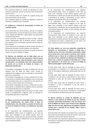 OAB – XV Exame de Ordem Unificado 7 LFG 
B) O casamento poderá ser anulado por ignorância de crime, 
anterior ao casamento, que por sua natureza, torne insuportável a 
vida em comum. 
C) O casamento poderá ser anulado por qualquer doença que 
torne insuportável a vida em comum. 
D) O casamento poderá ser anulado por ignorância, anterior ao 
casamento, de defeito físico irremediável. 
43. Configura-se o instituto da representação, em direito das 
sucessões, quando 
A) a lei determinar que certos herdeiros, menores ou incapazes, 
sejam representados, nos atos da vida civil, por tutores, curadores 
ou por aqueles que detenham o pátrio poder como decorrência 
de determinação judicial. 
B) por testamento ou disposição de última vontade, o falecido 
nomeia representantes para os herdeiros menores, confiando-lhes, 
enquanto durar a menoridade, a guarda e administração dos 
bens herdados. 
C) por testamento ou disposição de última vontade, parentes do 
falecido são chamados a suceder herdeiros não necessários. 
D) a lei chama certos parentes do falecido a suceder em todos os 
direitos, em que ele sucederia, se vivesse. 
44. Mariana, com dezessete anos de idade viajou com seu 
namorado, Benício, com 25 anos, para passar o final de semana 
em uma pousada na praia. Antes de hospedar o casal, o dono da 
pousada pediu a sua orientação sobre como deveria proceder. 
De acordo com as normas do Estatuto da Criança e do 
Adolescente você diria que: 
A) É proibida a hospedagem de criança ou adolescente com até 
dezesseis anos de idade em hotel, motel, pensão ou 
estabelecimento congênere, salvo se autorizado ou acompanhado 
pelos pais ou responsável. 
B) É proibida a hospedagem de criança ou adolescente em hotel, 
motel, pensão ou estabelecimento congênere, salvo se autorizado 
ou acompanhado pelos pais ou responsável ou por parentes em 
linha reta e na linha colateral até o terceiro grau. 
C) É proibida a hospedagem de criança ou adolescente em hotel, 
motel, pensão ou estabelecimento congênere, salvo se autorizado 
ou acompanhado pelos pais ou responsável. 
D) É proibida a hospedagem apenas de crianças em hotel, motel, 
pensão ou estabelecimento congênere, salvo se autorizado ou 
acompanhado pelos pais ou responsável. 
45. Miguel, com 16 anos foi surpreendido quando estava dentro 
de um estabelecimento que explora bilhar. O Dono do 
estabelecimento, José, não proibiu sua entrada. De acordo com 
as normas do Estatuto da Criança e do Adolescente você diria 
que: 
A) Os responsáveis por estabelecimentos que explorem 
comercialmente bilhar, sinuca ou congênere ou por casas de 
jogos, assim entendidas as que realizem apostas, ainda que 
eventualmente, cuidarão para que não seja permitida a entrada e 
a permanência de crianças e adolescentes no local, afixando aviso 
para orientação do público. 
B) Os responsáveis por estabelecimentos que explorem 
comercialmente bilhar, sinuca ou congênere ou por casas de 
jogos, assim entendidas as que realizem apostas, ainda que 
eventualmente, cuidarão para que não seja permitida a entrada e 
a permanência de crianças e adolescentes no local, salvo se 
estiverem acompanhadas pelos pais ou responsável. 
C) Os responsáveis por estabelecimentos que explorem 
comercialmente bilhar, sinuca ou congênere ou por casas de 
jogos, assim entendidas as que realizem apostas, ainda que 
eventualmente, cuidarão para que não seja permitida a entrada e 
a permanência apenas de crianças no local, afixando aviso para 
orientação do público. 
D) Os responsáveis por estabelecimentos que explorem 
comercialmente bilhar, sinuca ou congênere ou por casas de 
jogos, assim entendidas as que realizem apostas, ainda que 
eventualmente, cuidarão para que não seja permitida a entrada e 
a permanência de crianças e adolescentes no local, após as 18 
horas, afixando aviso para orientação do público. 
46. Paulo adquiriu um carro zero quilometro, importado da 
Alemanha, na concessionária X. Quando se dirigia para o 
trabalho com seu carro novo o freio falhou ocasionando a colisão 
de seu veículo com o carro parado à sua frente. Feita a perícia, 
verificou-se que se tratava de um problema de fabricação em 
uma peça do freio, produzida em Munique pela Montadora Y. 
Sabe-se que o veículo em questão foi importado para o Brasil 
pela importadora Z. De acordo com as normas do Código de 
Defesa do Consumidor é correto afirmar que: 
A) Paulo pode ajuizar ação de reparação de danos contra a 
concessionária X, a montadora Y e a importadora Z, posto que 
todos os fornecedores responderão solidariamente pelo fato do 
produto. 
B) Paulo pode ajuizar ação de reparação de danos contra a 
montadora Y, mas não contra a concessionária X e nem contra a 
importadora Z, posto que não existe responsabilidade dessas 
ultimas. 
C) Paulo pode ajuizar ação de reparação de danos contra a 
montadora Y e cntra a importadora Y, mas não contra a 
concessionária X. 
D) Paulo pode ajuizar ação de reparação de danos contra a 
concessionária X, mas não contra a montadora Y e a importadora 
Z, que responderão subsidiariamente pelo fato do produto. 
47. Moema contratou os serviços de Reginaldo para que 
efetuasse a nova cobertura do telhado em sua casa. Conforme 
orçamento apresentado previamente o valor dos serviços seria 
de R$ 10.000,00. No entanto, antes do final da obra, Reginaldo 
exige mais cinco mil reais, alegando que foi obrigado a contratar 
terceiros para a conclusão de seu trabalho. Sobre o tema é 
correto afirmar que: 
A) O consumidor não responde por quaisquer ônus ou acréscimos 
decorrentes da contratação de serviços de terceiros, salvo se não 
excedentes a 20 % do valor total do orçamento. 
B) O consumidor não responde por quaisquer ônus ou acréscimos 
decorrentes da contratação de serviços de terceiros não previstos 
no orçamento prévio. 
 