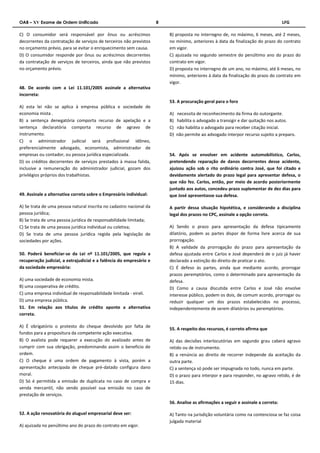 OAB – XV Exame de Ordem Unificado 8 LFG 
C) O consumidor será responsável por ônus ou acréscimos 
decorrentes da contratação de serviços de terceiros não previstos 
no orçamento prévio, para se evitar o enriquecimento sem causa. 
D) O consumidor responde por ônus ou acréscimos decorrentes 
da contratação de serviços de terceiros, ainda que não previstos 
no orçamento prévio. 
48. De acordo com a Lei 11.101/2005 assinale a alternativa 
incorreta: 
A) esta lei não se aplica à empresa pública e sociedade de 
economia mista . 
B) a sentença denegatória comporta recurso de apelação e a 
sentença declaratória comporta recurso de agravo de 
instrumento. 
C) o administrador judicial será profissional idôneo, 
preferencialmente advogado, economista, administrador de 
empresas ou contador, ou pessoa jurídica especializada. 
D) os créditos decorrentes de serviços prestados à massa falida, 
inclusive a remuneração do administrador judicial, gozam dos 
privilégios próprios dos trabalhistas. 
49. Assinale a alternativa correta sobre o Empresário individual: 
A) Se trata de uma pessoa natural inscrita no cadastro nacional da 
pessoa jurídica; 
B) Se trata de uma pessoa jurídica de responsabilidade limitada; 
C) Se trata de uma pessoa jurídica individual ou coletiva; 
D) Se trata de uma pessoa jurídica regida pela legislação de 
sociedades por ações. 
50. Poderá beneficiar-se da Lei nº 11.101/2005, que regula a 
recuperação judicial, a extrajudicial e a falência do empresário e 
da sociedade empresária: 
A) uma sociedade de economia mista. 
B) uma cooperativa de crédito. 
C) uma empresa individual de responsabilidade limitada - eireli. 
D) uma empresa pública. 
51. Em relação aos títulos de crédito aponte a alternativa 
correta. 
A) É obrigatório o protesto do cheque devolvido por falta de 
fundos para a propositura da competente ação executiva. 
B) O avalista pode requerer a execução do avalizado antes de 
cumprir com sua obrigação, predominando assim o beneficio de 
ordem. 
C) O cheque é uma ordem de pagamento à vista, porém a 
apresentação antecipada de cheque pré-datado configura dano 
moral. 
D) Só é permitida a emissão de duplicata no caso de compra e 
venda mercantil, não sendo possível sua emissão no caso de 
prestação de serviços. 
52. A ação renovatória do aluguel empresarial deve ser: 
A) ajuizada no penúltimo ano do prazo do contrato em vigor. 
B) proposta no interregno de, no máximo, 6 meses, até 2 meses, 
no mínimo, anteriores à data da finalização do prazo do contrato 
em vigor. 
C) ajuizada no segundo semestre do penúltimo ano do prazo do 
contrato em vigor. 
D) proposta no interregno de um ano, no máximo, até 6 meses, no 
mínimo, anteriores à data da finalização do prazo do contrato em 
vigor. 
53. A procuração geral para o foro 
A) necessita de reconhecimento da firma do outorgante. 
B) habilita o advogado a transigir e dar quitação nos autos. 
C) não habilita o advogado para receber citação inicial. 
D) não permite ao advogado interpor recurso sujeito a preparo. 
54. Após se envolver em acidente automobilístico, Carlos, 
pretendendo reparação de danos decorrentes desse acidente, 
ajuizou ação sob o rito ordinário contra José, que foi citado e 
devidamente alertado do prazo legal para apresentar defesa, o 
que não fez. Carlos, então, por meio de acordo posteriormente 
juntado aos autos, concedeu prazo suplementar de dez dias para 
que José apresentasse sua defesa. 
A partir dessa situação hipotética, e considerando a disciplina 
legal dos prazos no CPC, assinale a opção correta. 
A) Sendo o prazo para apresentação da defesa tipicamente 
dilatório, podem as partes dispor de forma livre acerca de sua 
prorrogação. 
B) A validade da prorrogação do prazo para apresentação da 
defesa ajustada entre Carlos e José dependerá de o juiz já haver 
declarado a extinção do direito de praticar o ato. 
C) É defeso às partes, ainda que mediante acordo, prorrogar 
prazos peremptórios, como o determinado para apresentação da 
defesa. 
D) Como a causa discutida entre Carlos e José não envolve 
interesse público, podem os dois, de comum acordo, prorrogar ou 
reduzir qualquer um dos prazos estabelecidos no processo, 
independentemente de serem dilatórios ou peremptórios. 
55. A respeito dos recursos, é correto afirma que 
A) das decisões interlocutórias em segundo grau caberá agravo 
retido ou de instrumento. 
B) a renúncia ao direito de recorrer independe da aceitação da 
outra parte. 
C) a sentença só pode ser impugnada no todo, nunca em parte. 
D) o prazo para interpor e para responder, no agravo retido, é de 
15 dias. 
56. Analise as afirmações a seguir e assinale a correta: 
A) Tanto na jurisdição voluntária como na contenciosa se faz coisa 
julgada material 
 