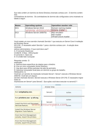 Sua rede contém um domínio do Active Directory chamado contoso.com . O domínio contém
dois
controladores de domínio . Os controladores de domínio são configurados como mostrado na
tabela a seguir .
Você instalar um novo servidor chamado Servidor 1 que executa um Server Core A instilação
de Windows Server
2012 R2 . É necessário aderir Servidor 1 para o domínio contoso.com . A solução deve
minimizar
esforço administrativo. O que você deve usar?
A. O comando Dsadd.exe
Cmdlet B. O New - ADComputer
O comando C. Djoin.exe
D. O cmdlet Add- Computer
Resposta correta : D
explicação:
A. Adiciona tipos específicos de objetos para o diretório
B. Cria um novo computador Active Directory.
C. Use djoin para off-line participar da rede de perímetro.
D. Adicionar computador local para um domínio ou grupo de trabalho.
PERGUNTA 13
Você tem um servidor de impressão nomeado Server1. Server1 executa o Windows Server
2008 R2. Você tem um arquivo
servidor chamado Server2. Server2 executa o Windows Server 2012 R2. É necessário migrar
todos os
impressoras em Server1 para Server2 . Que ações você deve executar no servers2 ?
 