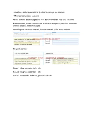 • Atualizar o sistema operacional já existente, sempre que possível.
• Minimizar compras de hardware.
Qual o caminho de atualização que você deve recomendar para cada servidor?
Para responder, arraste o caminho de atualização apropriado para cada servidor na
área de resposta. cada atualização
caminho pode ser usada uma vez, mais de uma vez, ou de modo nenhum.
Resposta correta:
Server1 não processador de 64 bits
Server2 não processador de 64 bits
Server3 processador de 64 bits, precisa 2008 SP1
 