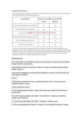 PERGUNTA 85
Sua rede contém um servidor de arquivos chamado Server1 que executa o Windows
Server 2012 R2. Todos cliente
computadores executar o Windows 8. Server1 contém uma pasta chamada Pasta1.
Pasta1 contém o
arquivos de instalação para aplicações de desktop da empresa. Um técnico de rede
como ações FOLDER1
Share 1.
Você precisa se certificar de que a quota para Folder1 não é visível quando os
usuários navegar na rede.
O que você deveria fazer?
A. Das propriedades de Folder1, negar a permissão Listar pasta Conteúdo para o
grupo Todos.
B. A partir das propriedades de Folder1, remova Share1, e depois compartilhar
Folder1 como Share1 $.
C. A partir das propriedades de Folder1, configure o atributo oculto.
D. Entre as propriedades de Share1, configurar a enumeração baseada em acesso
 