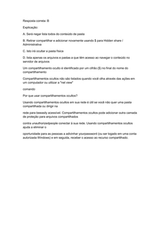 Resposta correta: B
Explicação:
A. Será negar lista todos do conteúdo de pasta
B. Retirar compartilhar e adicionar novamente usando $ para Hidden share /
Administrativa
C. Isto irá ocultar a pasta física
D. lista apenas os arquivos e pastas a que têm acesso ao navegar o conteúdo no
servidor de arquivos
Um compartilhamento oculto é identificado por um cifrão ($) no final do nome do
compartilhamento
Compartilhamentos ocultos não são listados quando você olha através das ações em
um computador ou utilizar a "net view"
comando
Por que usar compartilhamentos ocultos?
Usando compartilhamentos ocultos em sua rede é útil se você não quer uma pasta
compartilhada ou dirigir na
rede para beeasily acessível. Compartilhamentos ocultos pode adicionar outra camada
de proteção para arquivos compartilhados
contra unauthorizedpeople conectar à sua rede. Usando compartilhamentos ocultos
ajuda a eliminar o
oportunidade para as pessoas a adivinhar yourpassword (ou ser logado em uma conta
autorizada Windows) e em seguida, receber o acesso ao recurso compartilhado.
 