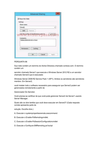 PERGUNTA 86
Sua rede contém um domínio do Active Directory chamado contoso.com. O domínio
contém um
servidor chamado Server1 que executa o Windows Server 2012 R2 e um servidor
chamado Server2 que é executado
Windows Server 2008 R2 Service Pack 1 (SP1). Ambos os servidores são servidores
membro. Em Server2,
você instalar todo o software necessário para assegurar que Server2 podem ser
gerenciados remotamente a partir de
Gerenciador Do Servidor.
Você precisa se certificar de que você pode gerenciar Server2 de Server1 usando
Server Manager.
Quais são os dois tarefas que você deve executar em Server2? (Cada resposta
correta apresenta parte da
solução. Escolha dois.)
A. Executar o systempropertiesremote.execommand
B. Executar o Enable-PsRemotingcmdlet.
C. Executar o Enable-PsSessionConfigurationcmdlet
D. Execute o Confiqure-SMRemoting.ps1script
 