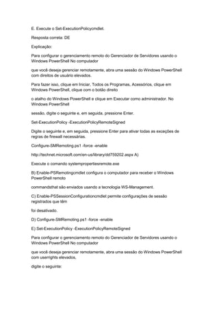E. Execute o Set-ExecutionPolicycmdlet.
Resposta correta: DE
Explicação:
Para configurar o gerenciamento remoto do Gerenciador de Servidores usando o
Windows PowerShell No computador
que você deseja gerenciar remotamente, abra uma sessão do Windows PowerShell
com direitos de usuário elevados.
Para fazer isso, clique em Iniciar, Todos os Programas, Acessórios, clique em
Windows PowerShell, clique com o botão direito
o atalho do Windows PowerShell e clique em Executar como administrador. No
Windows PowerShell
sessão, digite o seguinte e, em seguida, pressione Enter.
Set-ExecutionPolicy -ExecutionPolicyRemoteSigned
Digite o seguinte e, em seguida, pressione Enter para ativar todas as exceções de
regras de firewall necessárias.
Configure-SMRemoting.ps1 -force -enable
http://technet.microsoft.com/en-us/library/dd759202.aspx A)
Execute o comando systempropertiesremote.exe
B) Enable-PSRemotingcmdlet configura o computador para receber o Windows
PowerShell remoto
commandsthat são enviados usando a tecnologia WS-Management.
C) Enable-PSSessionConfigurationcmdlet permite configurações de sessão
registrados que têm
foi desativado.
D) Configure-SMRemoting.ps1 -force -enable
E) Set-ExecutionPolicy -ExecutionPolicyRemoteSigned
Para configurar o gerenciamento remoto do Gerenciador de Servidores usando o
Windows PowerShell No computador
que você deseja gerenciar remotamente, abra uma sessão do Windows PowerShell
com userrights elevados,
digite o seguinte:
 