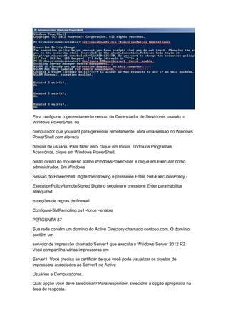 Para configurar o gerenciamento remoto do Gerenciador de Servidores usando o
Windows PowerShell. no
computador que youwant para gerenciar remotamente, abra uma sessão do Windows
PowerShell com elevada
direitos de usuário. Para fazer isso, clique em Iniciar, Todos os Programas,
Acessórios, clique em Windows PowerShell,
botão direito do mouse no atalho WindowsPowerShell e clique em Executar como
administrador. Em Windows
Sessão do PowerShell, digite thefollowing e pressione Enter. Set-ExecutionPolicy -
ExecutionPolicyRemoteSigned Digite o seguinte e pressione Enter para habilitar
allrequired
exceções de regras de firewall.
Configure-SMRemoting.ps1 -force –enable
PERGUNTA 87
Sua rede contém um domínio do Active Directory chamado contoso.com. O domínio
contém um
servidor de impressão chamado Server1 que executa o Windows Server 2012 R2.
Você compartilha várias impressoras em
Server1. Você precisa se certificar de que você pode visualizar os objetos de
impressora associados ao Server1 no Active
Usuários e Computadores.
Qual opção você deve selecionar? Para responder, selecione a opção apropriada na
área de resposta.
 