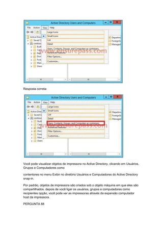 Resposta correta:
Você pode visualizar objetos de impressora no Active Directory, clicando em Usuários,
Grupos e Computadores como
contentores no menu Exibir no diretório Usuários e Computadores do Active Directory
snap-in.
Por padrão, objetos de impressora são criados sob o objeto máquina em que eles são
compartilhados. depois de você ligar os usuários, grupos e computadores como
recipientes opção, você pode ver as impressoras através da expansão computador
host da impressora.
PERGUNTA 88
 
