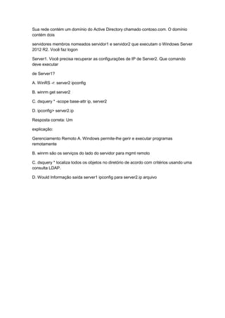 Sua rede contém um domínio do Active Directory chamado contoso.com. O domínio
contém dois
servidores membros nomeados servidor1 e servidor2 que executam o Windows Server
2012 R2. Você faz logon
Server1. Você precisa recuperar as configurações de IP de Server2. Que comando
deve executar
de Server1?
A. WinRS -r: server2 ipconfig
B. winrm get server2
C. dsquery * -scope base-attr ip, server2
D. ipconfig> server2.ip
Resposta correta: Um
explicação:
Gerenciamento Remoto A. Windows permite-lhe gerir e executar programas
remotamente
B. winrm são os serviços do lado do servidor para mgmt remoto
C. dsquery * localiza todos os objetos no diretório de acordo com critérios usando uma
consulta LDAP.
D. Would Informação saída server1 ipconfig para server2.ip arquivo
 
