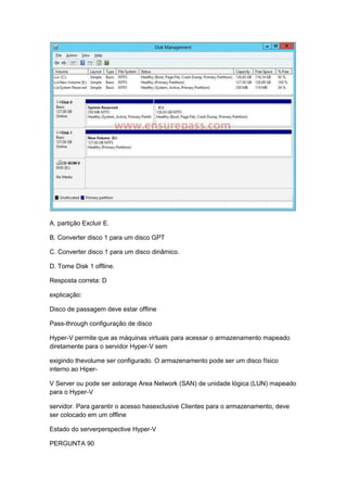 A. partição Excluir E.
B. Converter disco 1 para um disco GPT
C. Converter disco 1 para um disco dinâmico.
D. Tome Disk 1 offline.
Resposta correta: D
explicação:
Disco de passagem deve estar offline
Pass-through configuração de disco
Hyper-V permite que as máquinas virtuais para acessar o armazenamento mapeado
diretamente para o servidor Hyper-V sem
exigindo thevolume ser configurado. O armazenamento pode ser um disco físico
interno ao Hiper-
V Server ou pode ser astorage Area Network (SAN) de unidade lógica (LUN) mapeado
para o Hyper-V
servidor. Para garantir o acesso hasexclusive Clientes para o armazenamento, deve
ser colocado em um offline
Estado do serverperspective Hyper-V
PERGUNTA 90
 